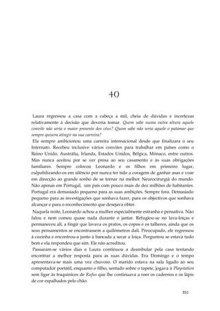 351
40
Laura regressou a casa com a cabeça a mil, cheia de dúvidas e incertezas
relativamente à decisão que deveria tomar. Quem sabe numa outra altura aquele
convite não seria o maior presente dos céus? Quem sabe não seria aquele o patamar que
sempre quisera atingir na sua carreira?
Ela sempre ambicionou uma carreira internacional desde que finalizara o seu
Internato. Recebeu inclusive vários convites para trabalhar em países como o
Reino Unido, Austrália, Irlanda, Estados Unidos, Bélgica, Mónaco, entre outros.
Mas nunca aceitou por se ver presa ao seu casamento e às suas obrigações
familiares. Sempre colocou Leonardo e os filhos em primeiro lugar,
culpabilizando-os em silêncio por nunca ter tido a coragem de ganhar asas e voar
em direcção ao grande sonho de se tornar na melhor Neurocirurgiã do mundo.
Não apenas em Portugal, um país com pouco mais de dez milhões de habitantes.
Portugal era demasiado pequeno para as suas ambições. Sempre fora. Demasiado
pequeno para as investigações que sonhava fazer, para os objectivos que sonhava
alcançar e para o reconhecimento que desejava obter.
Naquela noite, Leonardo achou a mulher especialmente estranha e pensativa. Não
falou e nem comeu quase nada durante o jantar. Refugiou-se no lava-loiças e
permaneceu ali, a fingir que lavava os pratos, os copos e os talheres, ainda que os
seus pensamentos se encontrassem a quilómetros dali. Preocupado, ele regressou
à cozinha e encontrou-a junto à bancada a secar a loiça. Perguntou se estava tudo
bem e ela respondeu que sim. Ele não acreditou.
Passaram-se vários dias e Laura continuou a deambular pela casa tentando
encontrar a melhor resposta para as suas dúvidas. Era Domingo e o tempo
apresentava-se mais uma vez chuvoso. O marido estava na sala ligado ao seu
computador portátil, enquanto o filho, sentado sobre o tapete, jogava à Playstation
sem ligar às traquinices de Rufus que lhe continuava a roer os cadernos e os lápis
de cor espalhados pelo chão.
 
