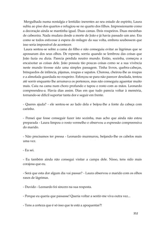 352
Mergulhada numa nostalgia e lentidão inerentes ao seu estado de espírito, Laura
subiu ao piso dos quartos e refugiou-se no quarto dos filhos. Impressionante como
a decoração ainda se mantinha igual. Duas camas. Dois roupeiros. Duas mesinhas
de cabeceira. Nada mudara desde a morte de João e já havia passado um ano. Era
como se todos estivesse à espera do milagre da sua volta, embora soubessem que
isso seria impossível de acontecer.
Laura sentou-se sobre a cama do filho e não conseguiu evitar as lágrimas que se
apossaram dos seus olhos. De repente, sorriu quando se lembrou das coisas que
João fazia ou dizia. Parecia perdida noutro mundo. Então, sozinha, começou a
encaixotar as coisas dele. João possuía tão poucas coisas como se a sua vivência
neste mundo tivesse sido uma simples passagem. Tinha livros, quebra-cabeças,
brinquedos de infância, pijamas, roupas e sapatos. Chorosa, cheirou-lhe as roupas
e a almofada guardada no roupeiro. Esforçou-se para não parecer desolada, tentou
até sorrir enquanto lhe arrumava os pertences, mas não conseguiu aguentar muito
mais. Caiu na cama num choro profundo e tapou o rosto com as mãos. Leonardo
compreendeu-a. Havia dias assim. Dias em que tudo parecia voltar à memória,
tornando-se difícil suportar tanta dor e seguir em frente.
- Queres ajuda? - ele sentou-se ao lado dela e beijou-lhe a fonte da cabeça com
carinho.
- Pensei que fosse conseguir fazer isto sozinha, mas acho que ainda não estou
preparada - Laura limpou o rosto vermelho e observou a expressão compreensiva
do marido.
- Não precisamos ter pressa - Leonardo murmurou, beijando-lhe os cabelos mais
uma vez.
- Eu sei.
- Eu também ainda não consegui visitar a campa dele. Nisso, tens sido mais
corajosa que eu.
- Será que esta dor algum dia vai passar? - Laura observou o marido com os olhos
rasos de lágrimas.
- Duvido - Leonardo foi sincero na sua resposta.
- Porque eu queria que passasse! Queria voltar a sentir-me viva outra vez...
- Tens a certeza que é só isso que te está a apoquentar?!
 