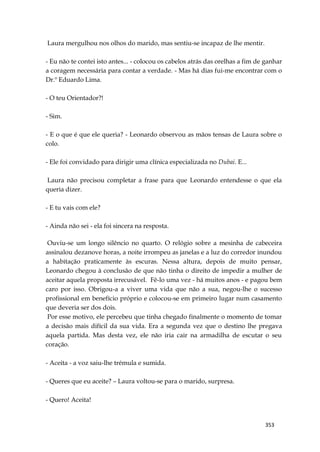 353
Laura mergulhou nos olhos do marido, mas sentiu-se incapaz de lhe mentir.
- Eu não te contei isto antes... - colocou os cabelos atrás das orelhas a fim de ganhar
a coragem necessária para contar a verdade. - Mas há dias fui-me encontrar com o
Dr.º Eduardo Lima.
- O teu Orientador?!
- Sim.
- E o que é que ele queria? - Leonardo observou as mãos tensas de Laura sobre o
colo.
- Ele foi convidado para dirigir uma clínica especializada no Dubai. E...
Laura não precisou completar a frase para que Leonardo entendesse o que ela
queria dizer.
- E tu vais com ele?
- Ainda não sei - ela foi sincera na resposta.
Ouviu-se um longo silêncio no quarto. O relógio sobre a mesinha de cabeceira
assinalou dezanove horas, a noite irrompeu as janelas e a luz do corredor inundou
a habitação praticamente às escuras. Nessa altura, depois de muito pensar,
Leonardo chegou à conclusão de que não tinha o direito de impedir a mulher de
aceitar aquela proposta irrecusável. Fê-lo uma vez - há muitos anos - e pagou bem
caro por isso. Obrigou-a a viver uma vida que não a sua, negou-lhe o sucesso
profissional em benefício próprio e colocou-se em primeiro lugar num casamento
que deveria ser dos dois.
Por esse motivo, ele percebeu que tinha chegado finalmente o momento de tomar
a decisão mais difícil da sua vida. Era a segunda vez que o destino lhe pregava
aquela partida. Mas desta vez, ele não iria cair na armadilha de escutar o seu
coração.
- Aceita - a voz saiu-lhe trémula e sumida.
- Queres que eu aceite? – Laura voltou-se para o marido, surpresa.
- Quero! Aceita!
 