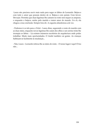 354
Laura não precisou ouvir mais nada para sugar os lábios de Leonardo. Beijou-o
com todo o amor que possuía dentro de si. Beijou-o com paixão. Com fervor.
Devoção. Permitiu que duas lágrimas lhe caíssem no rosto sem sequer as amparar,
e enquanto o beijava, sentiu pelo marido o maior amor do mundo. Era ele, ela
chegou a essa conclusão. Sempre fora ele. A cegueira abandonou-a de vez.
- Podemos ir os três para o Dubai - Laura disse, segurando o rosto do marido com
as duas mãos, enquanto novas lágrimas lhe caíam dos olhos e um sorriso triste lhe
irrompia os lábios. - Lá existem inúmeros escritórios de arquitectura onde podes
trabalhar. Muito mais oportunidades. O André também vai gostar. As crianças
habituam-se facilmente às mudanças...
- Não, Laura - Leonardo retirou-lhe as mãos do rosto. - O nosso lugar é aqui! O teu
não...
 