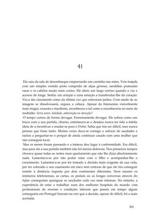 355
41
Ela saiu da sala de desembarque empurrando um carrinho nas mãos. Veio trajada
com um simples vestido preto comprido de alças grossas, sandálias prateadas
rasas e os cabelos muito mais curtos. Ele abriu um largo sorriso quando a viu e
acenou de longe. Sentiu um arrepio e uma emoção a transbordar-lhe do coração.
Viu-a tão claramente como da última vez que estiveram juntos. Com medo de as
imagens se dissolvessem, ergueu a cabeça. Apesar da fisionomia visivelmente
mais magra, exausta e macilenta, reconheceu-a tal como a reconheceria no meio da
multidão. Seria amor, lealdade, admiração ou devoção?
O tempo correu de forma devagar. Extremamente devagar. Ele sofreu como um
louco com a sua partida, chorou, entristeceu-se e desejou nunca ter tido a infeliz
ideia de a incentivar a mudar-se para o Dubai. Sabia que iria ser difícil, mas nunca
pensou que fosse tanto. Muitas vezes dava-se consigo a sufocar de saudades e
outras a perguntar-se o porquê de ainda continuar casado com uma mulher que
não conseguia tocar.
Mas os meses foram passando e a tristeza deu lugar à conformidade. Era difícil,
mas para ela a sua partida também não foi menos dolorosa. Nos primeiros tempos
chorava quase todas as noites num apartamento que não lhe dizia absolutamente
nada. Lamentava-se por não poder estar com o filho e acompanhar-lhe o
crescimento. Lamentava-se por ter tomado a decisão mais exigente da sua vida,
por ter colocado o seu casamento em risco sem certezas de que ele iria conseguir
resistir à distância imposta por dois continentes diferentes. Nem mesmo os
inúmeros telefonemas, as cartas, os postais ou as longas conversas através do
Sykpe conseguiam apaziguar as saudades cada vez mais intensas. No entanto, a
experiência de estar a trabalhar num dos melhores hospitais do mundo com
profissionais de renome e condições laborais que jamais em tempo algum
conseguiria em Portugal fizeram-na crer que a decisão, apesar de difícil, foi a mais
acertada.
 