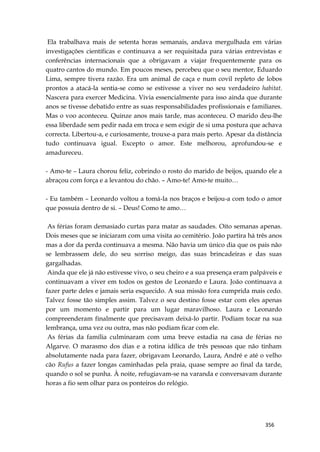 356
Ela trabalhava mais de setenta horas semanais, andava mergulhada em várias
investigações científicas e continuava a ser requisitada para várias entrevistas e
conferências internacionais que a obrigavam a viajar frequentemente para os
quatro cantos do mundo. Em poucos meses, percebeu que o seu mentor, Eduardo
Lima, sempre tivera razão. Era um animal de caça e num covil repleto de lobos
prontos a atacá-la sentia-se como se estivesse a viver no seu verdadeiro habitat.
Nascera para exercer Medicina. Vivia essencialmente para isso ainda que durante
anos se tivesse debatido entre as suas responsabilidades profissionais e familiares.
Mas o voo aconteceu. Quinze anos mais tarde, mas aconteceu. O marido deu-lhe
essa liberdade sem pedir nada em troca e sem exigir de si uma postura que achava
correcta. Libertou-a, e curiosamente, trouxe-a para mais perto. Apesar da distância
tudo continuava igual. Excepto o amor. Este melhorou, aprofundou-se e
amadureceu.
- Amo-te – Laura chorou feliz, cobrindo o rosto do marido de beijos, quando ele a
abraçou com força e a levantou do chão. – Amo-te! Amo-te muito…
- Eu também – Leonardo voltou a tomá-la nos braços e beijou-a com todo o amor
que possuía dentro de si. – Deus! Como te amo…
As férias foram demasiado curtas para matar as saudades. Oito semanas apenas.
Dois meses que se iniciaram com uma visita ao cemitério. João partira há três anos
mas a dor da perda continuava a mesma. Não havia um único dia que os pais não
se lembrassem dele, do seu sorriso meigo, das suas brincadeiras e das suas
gargalhadas.
Ainda que ele já não estivesse vivo, o seu cheiro e a sua presença eram palpáveis e
continuavam a viver em todos os gestos de Leonardo e Laura. João continuava a
fazer parte deles e jamais seria esquecido. A sua missão fora cumprida mais cedo.
Talvez fosse tão simples assim. Talvez o seu destino fosse estar com eles apenas
por um momento e partir para um lugar maravilhoso. Laura e Leonardo
compreenderam finalmente que precisavam deixá-lo partir. Podiam tocar na sua
lembrança, uma vez ou outra, mas não podiam ficar com ele.
As férias da família culminaram com uma breve estadia na casa de férias no
Algarve. O marasmo dos dias e a rotina idílica de três pessoas que não tinham
absolutamente nada para fazer, obrigavam Leonardo, Laura, André e até o velho
cão Rufus a fazer longas caminhadas pela praia, quase sempre ao final da tarde,
quando o sol se punha. À noite, refugiavam-se na varanda e conversavam durante
horas a fio sem olhar para os ponteiros do relógio.
 