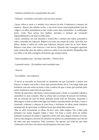 358
- Falamos amanhã com o proprietário da casa?
- Falamos - Leonardo concordou com um doce sorriso.
Laura voltou a sorrir e o marido viu-a através da tela. Continuava a mesma, ele
reparou. Apesar dos cabelos curtos, o seu rosto trazia uma luminosidade fora do
vulgar e os olhos mantinham-se tão verdes como duas esmeraldas. A combinação
preta, curta, bem acima dos joelhos, prendeu a atenção de Leonardo
impossibilitando-o de tirar os olhos dela.
Laura caminhou em sua direcção e retirou-lhe a câmara das mãos, poisando-a
sobre a mesinha de cabeceira. Beijou-o na testa, nas maçãs do rosto, e por fim, nos
lábios. Sentiu o sabor do vinho que beberam minutos antes de se irem deitar.
Beijou-o com amor, com loucura e com fervor. Quando não conseguiu aguentar
mais, tomou-lhe uma das mãos e colocou-a sobre o seu seio direito. Mergulhou-lhe
nos olhos e viu nele a imagem do homem que sempre amou.
- Senti saudades tuas - ela disse, baixinho. - Preciso de ti.
Leonardo sorriu. - Eu também senti saudades tuas.
- Amo-te.
- Eu também - ele confessou.
O sol já se escondia no horizonte no momento em que Leonardo a tomou nos
braços e a beijou com todo o amor que possuía dentro de si. Um longo beijo que
terminou com um outro na testa e com a certeza de que o amor que nutriam pelo
outro continuava mais forte do que nunca.
Dentro de quarenta e oito horas, Laura partiria para o Dubai e a saudade voltaria a
assombrar os seus corações. Mas na altura não era tempo de pensar em tristezas.
Ali, na varanda da casa de férias, deitados numa rede de descanso, enquanto o
filho jogava à bola sozinho sem ligar aos latidos ensurdecedores de Rufus, Laura e
Leonardo voltaram a abraçar-se com força e fecharam os olhos numa tentativa
desesperada de aproveitar as últimas horas que ainda lhes restavam.
Mas ao abrir novamente os olhos, ela teve uma visão mágica. Viu o filho pela
primeira vez numa imagem nítida e clara. Viu João a correr atrás de André,
imitando os passos do irmão e seguindo a bola com uma alegria extrema no rosto.
Talvez essa imagem a devesse ter deixado em pânico ou amedrontada, mas não foi
de todo isso que aconteceu. Pelo contrário. Foi apenas um sinal de que João
continuava com eles e de nunca iria desaparecer das suas vidas.
 
