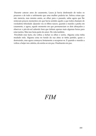 359
Durante catorze anos de casamento, Laura já havia desfrutado de todos os
prazeres e de todo o sofrimento que uma mulher poderia ter. Sofreu coisas que
não merecia, mas mesmo assim, ao olhar para o passado, sabia agora que lhe
restavam poucos momentos em que havia sentido aquilo a que todos chamam de
verdadeira felicidade. Quando viu os filhos nascer, quando o marido a pediu em
casamento, e agora, aquele momento em que permaneciam os dois abraçados a
observar o pôr-do-sol sabendo bem que tinham apenas mais algumas horas para
estar juntos. Mas isso fazia parte do amor. Da vida também.
Percebido esse facto, ela voltou a fechar os olhos e sorriu. Alguma coisa tinha
mudado nela. Alguma coisa no fundo da sua alma se tinha partido, quase a
destruindo, mas agora começava lentamente a recuperar-se. E quando o marido a
voltou a beijar nos cabelos, ela sentiu-se em paz. Finalmente em paz.
FIM
 