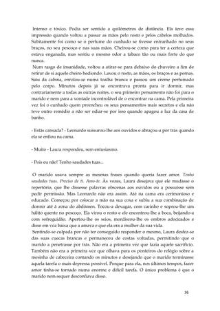 36
Intenso e tóxico. Podia ser sentido a quilómetros de distância. Ela teve essa
impressão quando voltou a passar as mãos pelo rosto e pelos cabelos molhados.
Subitamente foi como se o perfume do cunhado se tivesse entranhado no seus
braços, no seu pescoço e nas suas mãos. Cheirou-se como para ter a certeza que
estava enganada, mas sentiu o mesmo odor a tabaco tão ou mais forte do que
nunca.
Num rasgo de insanidade, voltou a atirar-se para debaixo do chuveiro a fim de
retirar de si aquele cheiro hediondo. Lavou o rosto, as mãos, os braços e as pernas.
Saiu da cabina, enrolou-se numa toalha branca e passou um creme perfumado
pelo corpo. Minutos depois já se encontrava pronta para ir dormir, mas
contrariamente a todas as outras noites, o seu primeiro pensamento não foi para o
marido e nem para a vontade incontrolável de o encontrar na cama. Pela primeira
vez foi o cunhado quem preencheu os seus pensamentos mais secretos e ela não
teve outro remédio a não ser odiar-se por isso quando apagou a luz da casa de
banho.
- Estás cansada? - Leonardo sussurou-lhe aos ouvidos e abraçou-a por trás quando
ela se enfiou na cama.
- Muito - Laura respondeu, sem entusiasmo.
- Pois eu não! Tenho saudades tuas...
O marido usava sempre as mesmas frases quando queria fazer amor. Tenho
saudades tuas. Preciso de ti. Amo-te. Às vezes, Laura desejava que ele mudasse o
repertório, que lhe dissesse palavras obscenas aos ouvidos ou a possuísse sem
pedir permissão. Mas Leonardo não era assim. Até na cama era cerimonioso e
educado. Começou por colocar a mão na sua coxa e subiu a sua combinação de
dormir até à zona do abdómen. Tocou-a devagar, com carinho e soprou-lhe um
hálito quente no pescoço. Ela virou o rosto e ele encontrou-lhe a boca, beijando-a
com sofreguidão. Apertou-lhe os seios, mordiscou-lhe os ombros adocicados e
disse em voz baixa que a amava e que ela era a mulher da sua vida.
Sentindo-se culpada por não ter conseguido responder o mesmo, Laura desfez-se
das suas cuecas brancas e permaneceu de costas voltadas, permitindo que o
marido a penetrasse por trás. Não era a primeira vez que fazia aquele sacrifício.
Também não era a primeira vez que olhava para os ponteiros do relógio sobre a
mesinha de cabeceira contando os minutos e desejando que o marido terminasse
aquela tarefa o mais depressa possível. Porque para ela, nos últimos tempos, fazer
amor tinha-se tornado numa enorme e difícil tarefa. O único problema é que o
marido nem sequer desconfiava disso.
 