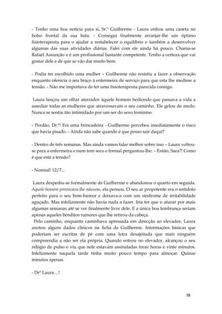 38
- Tenho uma boa notícia para si, Sr.º Guilherme - Laura enfiou uma caneta no
bolso frontal da sua bata. - Consegui finalmente arranjar-lhe um óptimo
fisioterapeuta para o ajudar a restabelecer o equilíbrio e também a desenvolver
algumas das suas atividades diárias. Falei com ele ainda há pouco. Chama-se
Rafael Assunção e é um profissional bastante competente. Tenho a certeza que vai
gostar dele e de que se vão dar muito bem.
- Podia ter escolhido uma mulher – Guilherme não resistiu a fazer a observação
enquanto oferecia o seu braço à enfermeira de serviço para que esta lhe medisse a
tensão. - Não me importava de ter uma fisioterapeuta parecida consigo.
Laura lançou um olhar aterrador àquele homem hediondo que passava a vida a
assediar todas as mulheres que atravessavam o seu caminho. Ele gelou de medo.
Nunca se sentiu tão intimidado por um ser do sexo feminino.
- Perdão, Dr.ª! Foi uma brincadeira - Guilherme percebeu imediatamente o risco
que havia pisado. - Ainda não sabe quando é que posso sair daqui?
- Dentro de três semanas. Mas ainda vamos falar melhor sobre isso – Laura voltou-
se para a enfermeira e num tom seco e formal perguntou-lhe: – Então, Sara?! Como
é que está a tensão?
- Normal! 12/7...
Laura despediu-se formalmente de Guilherme e abandonou o quarto em seguida.
Aquele homem provocava-lhe náuseas, ela pensou. O seu ar propotente era o antídoto
perfeito para o seu bom-humor e deixava-a com um síndrome de irritabilidade
aguçado. Mas infelizmente não havia nada a fazer. Iria ter que o aturar por mais
algumas semanas até se ver finalmente livre dele. E a única boa lembrança seriam
apenas aqueles benditos tumores que lhe retirou da cabeça.
Pelo caminho, enquanto caminhava apressada em direcção ao elevador, Laura
anotou alguns dados clínicos na ficha de Guilherme. Informações básicas que
poderiam ser escritas de pé com uma letra desajeitada que mais ninguém
compreendia a não ser ela própria. Quando entrou no elevador, alcançou o seu
relógio de pulso e viu que nele estavam assinaladas treze horas e vinte minutos.
Infelizmente naquela tarde tinha muito pouco tempo para almoçar. Quinze
minutos apenas.
- Drª Laura…!
 