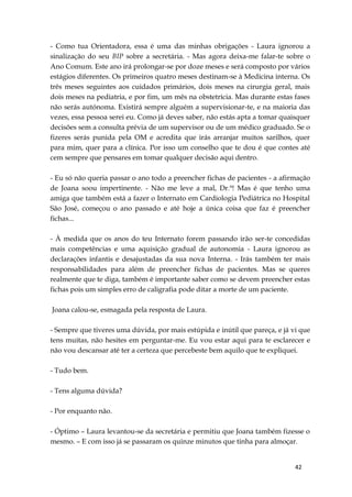 42
- Como tua Orientadora, essa é uma das minhas obrigações - Laura ignorou a
sinalização do seu BIP sobre a secretária. - Mas agora deixa-me falar-te sobre o
Ano Comum. Este ano irá prolongar-se por doze meses e será composto por vários
estágios diferentes. Os primeiros quatro meses destinam-se à Medicina interna. Os
três meses seguintes aos cuidados primários, dois meses na cirurgia geral, mais
dois meses na pediatria, e por fim, um mês na obstetrícia. Mas durante estas fases
não serás autónoma. Existirá sempre alguém a supervisionar-te, e na maioria das
vezes, essa pessoa serei eu. Como já deves saber, não estás apta a tomar quaisquer
decisões sem a consulta prévia de um supervisor ou de um médico graduado. Se o
fizeres serás punida pela OM e acredita que irás arranjar muitos sarilhos, quer
para mim, quer para a clínica. Por isso um conselho que te dou é que contes até
cem sempre que pensares em tomar qualquer decisão aqui dentro.
- Eu só não queria passar o ano todo a preencher fichas de pacientes - a afirmação
de Joana soou impertinente. - Não me leve a mal, Dr.ª! Mas é que tenho uma
amiga que também está a fazer o Internato em Cardiologia Pediátrica no Hospital
São José, começou o ano passado e até hoje a única coisa que faz é preencher
fichas...
- À medida que os anos do teu Internato forem passando irão ser-te concedidas
mais competências e uma aquisição gradual de autonomia - Laura ignorou as
declarações infantis e desajustadas da sua nova Interna. - Irás também ter mais
responsabilidades para além de preencher fichas de pacientes. Mas se queres
realmente que te diga, também é importante saber como se devem preencher estas
fichas pois um simples erro de caligrafia pode ditar a morte de um paciente.
Joana calou-se, esmagada pela resposta de Laura.
- Sempre que tiveres uma dúvida, por mais estúpida e inútil que pareça, e já vi que
tens muitas, não hesites em perguntar-me. Eu vou estar aqui para te esclarecer e
não vou descansar até ter a certeza que percebeste bem aquilo que te expliquei.
- Tudo bem.
- Tens alguma dúvida?
- Por enquanto não.
- Óptimo – Laura levantou-se da secretária e permitiu que Joana também fizesse o
mesmo. – E com isso já se passaram os quinze minutos que tinha para almoçar.
 