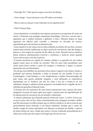 43
- Desculpe, Dr. ª! Não queria ocupar a sua hora de almoço.
- Vem comigo – Laura alcançou o seu BIP sobre a secretária.
- Mas eu não ia começar o meu Internato só na segunda-feira?
- Não! Começas hoje...
Laura abandonou o consultório sem esperar que Joana se recuperasse do susto em
iniciar o Internato sem qualquer preparação psicológica. Nervosa, a jovem saiu e
aguardou que a médica fechasse o gabinete à chave. Minutos depois as duas
seguiram em silêncio pelo corredor e entraram no elevador de serviço,
aguardando que este descesse ao primeiro piso.
Laura manteve-se de costas com as mãos enfiadas nos bolsos da sua bata, escassos
metros mais à frente, indiferente ao olhar curioso da sua Interna. Não lhe dirigiu a
palavra e nem sequer fez questão de lhe olhar no rosto. Durante breves instantes
Joana sentiu-se absolutamente invisível e continuou a sentir-se assim quando
Laura a levou para a ala das Urgências.
O recinto encontrava-se repleto de crianças, adultos e os gemidos de um senhor
jogado numa maca ao fundo do corredor. Não foi uma visão paradisíaca mas
ainda assim Joana encheu o peito de coragem e continuou a seguir os passos
apressados da sua Orientadora.
Era ali que iria trabalhar nos próximos doze meses e agarrar com unhas e dentes a
profissão que parecia destinada a todas as pessoas da sua família. O pai era
Cardiologista, a mãe Pediatra, e o tio, simplesmente o melhor Neurocirurgião do
país. Joana não queria desiludir ninguém e nem defraudar as expectativas
depositadas em si. Sonhava um dia ser como o seu tio e tornar-se na sua
substituta. Sempre o admirou desde pequena e na família havia o orgulho de ser a
sobrinha do grandioso Eduardo Lima.
O fascínio por ele aumentou de uma forma exponencial com o passar dos anos,
chegando ao ponto de Joana optar por seguir a mesma área de especialização do
tio apenas para ter um pouco da sua atenção e admiração.
A mesma admiração que Eduardo parecia nutrir por Laura. A melhor Interna que
me passou pelas mãos até hoje, dizia constantemente sem conseguir esconder o brilho
que lhe atravessava os olhos sempre que se referia à médica e se dava conta de que
possivelmente havia formado a sua futura substituta. Sempre que o nome da
médica surgia de forma espontânea nos almoços ou jantares de família, o queixo
de Joana tremia de raiva. Ainda que nunca a tivesse conhecido pessoalmente já a
odiava por achar que ela ocupava um lugar que deveria ser seu.
 