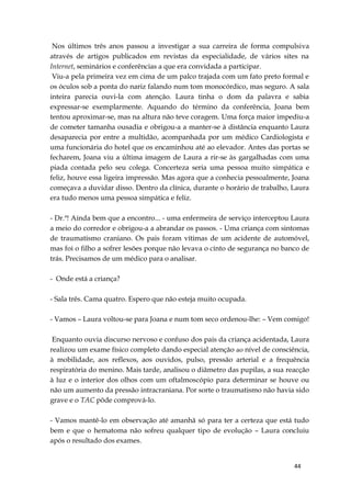 44
Nos últimos três anos passou a investigar a sua carreira de forma compulsiva
através de artigos publicados em revistas da especialidade, de vários sites na
Internet, seminários e conferências a que era convidada a participar.
Viu-a pela primeira vez em cima de um palco trajada com um fato preto formal e
os óculos sob a ponta do nariz falando num tom monocórdico, mas seguro. A sala
inteira parecia ouvi-la com atenção. Laura tinha o dom da palavra e sabia
expressar-se exemplarmente. Aquando do término da conferência, Joana bem
tentou aproximar-se, mas na altura não teve coragem. Uma força maior impediu-a
de cometer tamanha ousadia e obrigou-a a manter-se à distância enquanto Laura
desaparecia por entre a multidão, acompanhada por um médico Cardiologista e
uma funcionária do hotel que os encaminhou até ao elevador. Antes das portas se
fecharem, Joana viu a última imagem de Laura a rir-se às gargalhadas com uma
piada contada pelo seu colega. Concerteza seria uma pessoa muito simpática e
feliz, houve essa ligeira impressão. Mas agora que a conhecia pessoalmente, Joana
começava a duvidar disso. Dentro da clínica, durante o horário de trabalho, Laura
era tudo menos uma pessoa simpática e feliz.
- Dr.ª! Ainda bem que a encontro... - uma enfermeira de serviço interceptou Laura
a meio do corredor e obrigou-a a abrandar os passos. - Uma criança com sintomas
de traumatismo craniano. Os pais foram vítimas de um acidente de automóvel,
mas foi o filho a sofrer lesões porque não levava o cinto de segurança no banco de
trás. Precisamos de um médico para o analisar.
- Onde está a criança?
- Sala três. Cama quatro. Espero que não esteja muito ocupada.
- Vamos – Laura voltou-se para Joana e num tom seco ordenou-lhe: – Vem comigo!
Enquanto ouvia discurso nervoso e confuso dos pais da criança acidentada, Laura
realizou um exame físico completo dando especial atenção ao nível de consciência,
à mobilidade, aos reflexos, aos ouvidos, pulso, pressão arterial e a frequência
respiratória do menino. Mais tarde, analisou o diâmetro das pupilas, a sua reacção
à luz e o interior dos olhos com um oftalmoscópio para determinar se houve ou
não um aumento da pressão intracraniana. Por sorte o traumatismo não havia sido
grave e o TAC pôde comprová-lo.
- Vamos mantê-lo em observação até amanhã só para ter a certeza que está tudo
bem e que o hematoma não sofreu qualquer tipo de evolução – Laura concluiu
após o resultado dos exames.
 