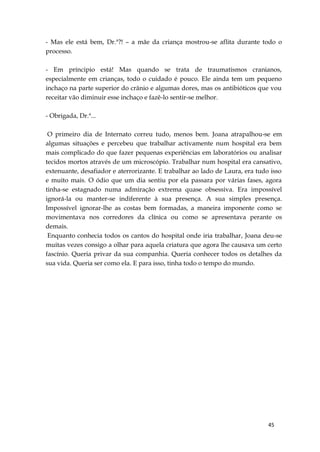 45
- Mas ele está bem, Dr.ª?! – a mãe da criança mostrou-se aflita durante todo o
processo.
- Em príncipio está! Mas quando se trata de traumatismos cranianos,
especialmente em crianças, todo o cuidado é pouco. Ele ainda tem um pequeno
inchaço na parte superior do crânio e algumas dores, mas os antibióticos que vou
receitar vão diminuir esse inchaço e fazê-lo sentir-se melhor.
- Obrigada, Dr.ª...
O primeiro dia de Internato correu tudo, menos bem. Joana atrapalhou-se em
algumas situações e percebeu que trabalhar activamente num hospital era bem
mais complicado do que fazer pequenas experiências em laboratórios ou analisar
tecidos mortos através de um microscópio. Trabalhar num hospital era cansativo,
extenuante, desafiador e aterrorizante. E trabalhar ao lado de Laura, era tudo isso
e muito mais. O ódio que um dia sentiu por ela passara por várias fases, agora
tinha-se estagnado numa admiração extrema quase obsessiva. Era impossível
ignorá-la ou manter-se indiferente à sua presença. A sua simples presença.
Impossível ignorar-lhe as costas bem formadas, a maneira imponente como se
movimentava nos corredores da clínica ou como se apresentava perante os
demais.
Enquanto conhecia todos os cantos do hospital onde iria trabalhar, Joana deu-se
muitas vezes consigo a olhar para aquela criatura que agora lhe causava um certo
fascínio. Queria privar da sua companhia. Queria conhecer todos os detalhes da
sua vida. Queria ser como ela. E para isso, tinha todo o tempo do mundo.
 