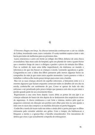 46
4
O Inverno chegou em força. As chuvas torrenciais continuavam a cair na cidade
de Lisboa, inundando casas, ruas e estradas. O vento também soprava forte e não
havia previsões de melhorias para os próximos dias.
Laura estacionou o carro em frente ao colégio dos filhos debaixo de uma chuva
avassaladora. Saiu mais cedo do hospital, após um plantão de vinte e quatro horas
que a manteve longe de casa e a obrigou a perder a prova de natação dos filhos.
Para se redimir de mais uma falha imperdoável, ela telefonou ao marido e
informou-o de que iria buscar as crianças à escola. Leonardo agradeceu o gesto.
Congratulou-se com a ideia dos filhos passarem pelo menos algumas horas na
companhia da mãe já que eram raros aqueles momentos. Laura passava a vida a
trabalhar e sobrava-lhe muito pouco tempo para estar com a família.
Mas ver as suas crianças através do espelho retrovisor, a brincarem entre si e a
enorme algazarra que faziam enquanto contavam todos os detalhes do seu dia na
escola, conferia-lhe um sentimento de paz. Como se apesar de tudo ela não
estivesse a ser penalizada pelo pouco tempo que passava com eles ou por estar a
perder grande parte do seu crescimento físico.
Regressaram a casa uma hora depois. Laura abriu as portas do seu jipe e as
crianças saltaram do banco de trás depois de se desfazerem dos respectivos cintos
de segurança. A chuva continuava a cair forte e intensa, motivo pelo qual os
pequenos correram em direcção aos portões sem olhar para trás ou sem ajudar a
mãe com os sacos das compras e as mochilas deixadas no porta-bagagens.
Coube-lhe a tarefa de trazer tudo nas mãos e ainda abrir a porta para que os filhos
entrassem pelo corredor adentro aos gritos. Com o tempo, ela habituou-se a
bloquear a mente e a ignorar-lhes o barulho ensurdecedor. Um mecanismo de
defesa que criou e que actualmente a impedia de enlouquecer.
 