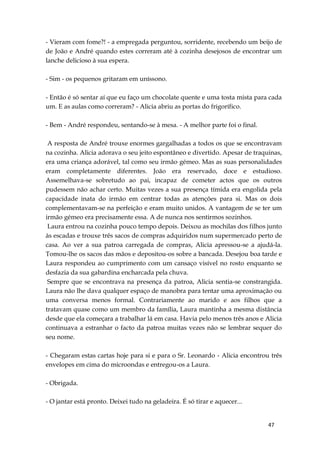 47
- Vieram com fome?! - a empregada perguntou, sorridente, recebendo um beijo de
de João e André quando estes correram até à cozinha desejosos de encontrar um
lanche delicioso à sua espera.
- Sim - os pequenos gritaram em uníssono.
- Então é só sentar aí que eu faço um chocolate quente e uma tosta mista para cada
um. E as aulas como correram? - Alicia abriu as portas do frigorífico.
- Bem - André respondeu, sentando-se à mesa. - A melhor parte foi o final.
A resposta de André trouxe enormes gargalhadas a todos os que se encontravam
na cozinha. Alicia adorava o seu jeito espontâneo e divertido. Apesar de traquinas,
era uma criança adorável, tal como seu irmão gémeo. Mas as suas personalidades
eram completamente diferentes. João era reservado, doce e estudioso.
Assemelhava-se sobretudo ao pai, incapaz de cometer actos que os outros
pudessem não achar certo. Muitas vezes a sua presença tímida era engolida pela
capacidade inata do irmão em centrar todas as atenções para si. Mas os dois
complementavam-se na perfeição e eram muito unidos. A vantagem de se ter um
irmão gémeo era precisamente essa. A de nunca nos sentirmos sozinhos.
Laura entrou na cozinha pouco tempo depois. Deixou as mochilas dos filhos junto
às escadas e trouxe três sacos de compras adquiridos num supermercado perto de
casa. Ao ver a sua patroa carregada de compras, Alicia apressou-se a ajudá-la.
Tomou-lhe os sacos das mãos e depositou-os sobre a bancada. Desejou boa tarde e
Laura respondeu ao cumprimento com um cansaço visível no rosto enquanto se
desfazia da sua gabardina encharcada pela chuva.
Sempre que se encontrava na presença da patroa, Alicia sentia-se constrangida.
Laura não lhe dava qualquer espaço de manobra para tentar uma aproximação ou
uma conversa menos formal. Contrariamente ao marido e aos filhos que a
tratavam quase como um membro da família, Laura mantinha a mesma distância
desde que ela começara a trabalhar lá em casa. Havia pelo menos três anos e Alicia
continuava a estranhar o facto da patroa muitas vezes não se lembrar sequer do
seu nome.
- Chegaram estas cartas hoje para si e para o Sr. Leonardo - Alicia encontrou três
envelopes em cima do microondas e entregou-os a Laura.
- Obrigada.
- O jantar está pronto. Deixei tudo na geladeira. É só tirar e aquecer...
 