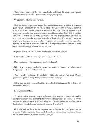 48
- Tudo bem - Laura manteve-se concentrada na leitura das cartas que haviam
chegado durante a manhã. Apenas contas para pagar, reparou.
- Vou preparar o lanche dos meninos.
Alicia sorriu aos pequenos e afagou-lhes a cabeça enquanto se dirigia à despensa
para buscar o chocolate em pó. André ligou o televisor sobre a bancada para ver
com o irmão os últimos desenhos animados da tarde. Minutos depois, Alicia
regressou à cozinha com uma embalagem colorida nas mãos. Tirou dois copos dos
armários e encheu-os de leite, colocando no seu interior várias colheres de
chocolate até o líquido se tornar castanho e homogéno. Em seguida, levou os
copos em direcção ao microondas e aqueceu-os durante sessenta segundos.
Quando os retirou, a fumegar, serviu-os aos pequenos levando também à mesa
duas todas mistas acabadas de sair da torreira.
- Esperem esfriar um pouco, meus amores - ela avisou às crianças.
- Está quente - André tocou o copo com os dedos das mãos.
- Quer que também lhe prepare um lanche, D. Laura?
- Não, não é preciso - a médica largou os envelopes em cima da bancada com um
longo suspiro. - E já te podes ir embora.
- Não - André protestou de imediato. - Não vás, Alicia! Fica aqui! Ontem
prometeste que nos ias ajudar a passar aquele nível no jogo.
- E tem que ser hoje - João colmatou a resposta do irmão, cruzando os braços de
uma forma mimada.
- Eu sei, meninos! Mas...
- A Alicia vai-se embora porque o horário dela acabou - Laura interceptou
qualquer desculpa que a empregada pudesse fornecer aos seus filhos. - E depois
do lanche, não vai haver jogo para ninguém. Depois do lanche, é subir, tomar
banho, fazer os trabalhos de casa, jantar e cama. Entendido?!
Alicia não deixou de se sentir surpresa com a dureza de Laura para com as
crianças. Muitas vezes não havia cuidado nenhum por parte da médica em tratar
os filhos como eram. Apenas e somente crianças.
 