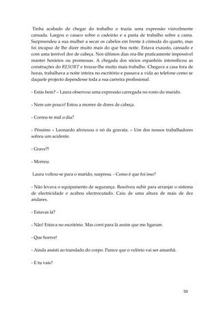 50
Tinha acabado de chegar do trabalho e trazia uma expressão visivelmente
cansada. Largou o casaco sobre o cadeirão e a pasta de trabalho sobre a cama.
Surpreendeu a sua mulher a secar os cabelos em frente à cómoda do quarto, mas
foi incapaz de lhe dizer muito mais do que boa noite. Estava exausto, cansado e
com uma terrível dor de cabeça. Nos últimos dias era-lhe praticamente impossível
manter horários ou promessas. A chegada dos sócios espanhóis intensificou as
construções do RESORT e trouxe-lhe muito mais trabalho. Chegava a casa fora de
horas, trabalhava a noite inteira no escritório e passava a vida ao telefone como se
daquele projecto dependesse toda a sua carreira profissional.
- Estás bem? – Laura observou uma expressão carregada no rosto do marido.
- Nem um pouco! Estou a morrer de dores de cabeça.
- Correu-te mal o dia?
- Péssimo – Leonardo afrouxou o nó da gravata. – Um dos nossos trabalhadores
sofreu um acidente.
- Grave?!
- Morreu.
Laura voltou-se para o marido, surpresa. - Como é que foi isso?
- Não levava o equipamento de segurança. Resolveu subir para arranjar o sistema
de electricidade e acabou electrocutado. Caiu de uma altura de mais de dez
andares.
- Estavas lá?
- Não! Estava no escritório. Mas corri para lá assim que me ligaram.
- Que horror!
- Ainda assisti ao translado do corpo. Parece que o velório vai ser amanhã.
- E tu vais?
 