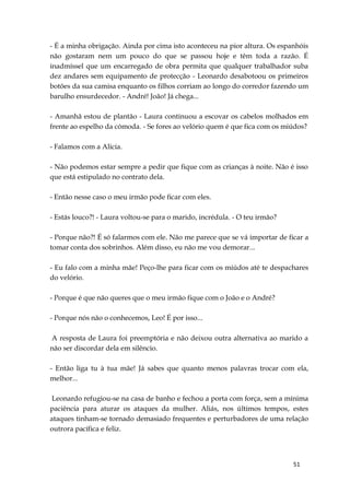 51
- É a minha obrigação. Ainda por cima isto aconteceu na pior altura. Os espanhóis
não gostaram nem um pouco do que se passou hoje e têm toda a razão. É
inadmíssel que um encarregado de obra permita que qualquer trabalhador suba
dez andares sem equipamento de protecção - Leonardo desabotoou os primeiros
botões da sua camisa enquanto os filhos corriam ao longo do corredor fazendo um
barulho ensurdecedor. - André! João! Já chega...
- Amanhã estou de plantão - Laura continuou a escovar os cabelos molhados em
frente ao espelho da cómoda. - Se fores ao velório quem é que fica com os miúdos?
- Falamos com a Alicia.
- Não podemos estar sempre a pedir que fique com as crianças à noite. Não é isso
que está estipulado no contrato dela.
- Então nesse caso o meu irmão pode ficar com eles.
- Estás louco?! - Laura voltou-se para o marido, incrédula. - O teu irmão?
- Porque não?! É só falarmos com ele. Não me parece que se vá importar de ficar a
tomar conta dos sobrinhos. Além disso, eu não me vou demorar...
- Eu falo com a minha mãe! Peço-lhe para ficar com os miúdos até te despachares
do velório.
- Porque é que não queres que o meu irmão fique com o João e o André?
- Porque nós não o conhecemos, Leo! É por isso...
A resposta de Laura foi preemptória e não deixou outra alternativa ao marido a
não ser discordar dela em silêncio.
- Então liga tu à tua mãe! Já sabes que quanto menos palavras trocar com ela,
melhor...
Leonardo refugiou-se na casa de banho e fechou a porta com força, sem a mínima
paciência para aturar os ataques da mulher. Aliás, nos últimos tempos, estes
ataques tinham-se tornado demasiado frequentes e perturbadores de uma relação
outrora pacífica e feliz.
 