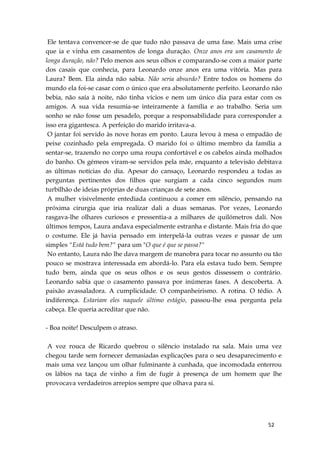 52
Ele tentava convencer-se de que tudo não passava de uma fase. Mais uma crise
que ia e vinha em casamentos de longa duração. Onze anos era um casamento de
longa duração, não? Pelo menos aos seus olhos e comparando-se com a maior parte
dos casais que conhecia, para Leonardo onze anos era uma vitória. Mas para
Laura? Bem. Ela ainda não sabia. Não seria absurdo? Entre todos os homens do
mundo ela foi-se casar com o único que era absolutamente perfeito. Leonardo não
bebia, não saía à noite, não tinha vícios e nem um único dia para estar com os
amigos. A sua vida resumia-se inteiramente à família e ao trabalho. Seria um
sonho se não fosse um pesadelo, porque a responsabilidade para corresponder a
isso era gigantesca. A perfeição do marido irritava-a.
O jantar foi servido às nove horas em ponto. Laura levou à mesa o empadão de
peixe cozinhado pela empregada. O marido foi o último membro da família a
sentar-se, trazendo no corpo uma roupa confortável e os cabelos ainda molhados
do banho. Os gémeos viram-se servidos pela mãe, enquanto a televisão debitava
as últimas notícias do dia. Apesar do cansaço, Leonardo respondeu a todas as
perguntas pertinentes dos filhos que surgiam a cada cinco segundos num
turbilhão de ideias próprias de duas crianças de sete anos.
A mulher visivelmente entediada continuou a comer em silêncio, pensando na
próxima cirurgia que iria realizar dali a duas semanas. Por vezes, Leonardo
rasgava-lhe olhares curiosos e pressentia-a a milhares de quilómetros dali. Nos
últimos tempos, Laura andava especialmente estranha e distante. Mais fria do que
o costume. Ele já havia pensado em interpelá-la outras vezes e passar de um
simples "Está tudo bem?" para um "O que é que se passa?"
No entanto, Laura não lhe dava margem de manobra para tocar no assunto ou tão
pouco se mostrava interessada em abordá-lo. Para ela estava tudo bem. Sempre
tudo bem, ainda que os seus olhos e os seus gestos dissessem o contrário.
Leonardo sabia que o casamento passava por inúmeras fases. A descoberta. A
paixão avassaladora. A cumplicidade. O companheirismo. A rotina. O tédio. A
indiferença. Estariam eles naquele último estágio, passou-lhe essa pergunta pela
cabeça. Ele queria acreditar que não.
- Boa noite! Desculpem o atraso.
A voz rouca de Ricardo quebrou o silêncio instalado na sala. Mais uma vez
chegou tarde sem fornecer demasiadas explicações para o seu desaparecimento e
mais uma vez lançou um olhar fulminante à cunhada, que incomodada enterrou
os lábios na taça de vinho a fim de fugir à presença de um homem que lhe
provocava verdadeiros arrepios sempre que olhava para si.
 