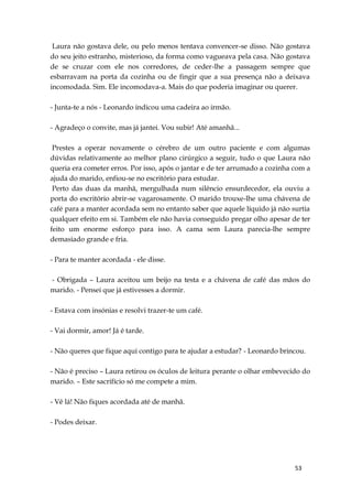 53
Laura não gostava dele, ou pelo menos tentava convencer-se disso. Não gostava
do seu jeito estranho, misterioso, da forma como vagueava pela casa. Não gostava
de se cruzar com ele nos corredores, de ceder-lhe a passagem sempre que
esbarravam na porta da cozinha ou de fingir que a sua presença não a deixava
incomodada. Sim. Ele incomodava-a. Mais do que poderia imaginar ou querer.
- Junta-te a nós - Leonardo indicou uma cadeira ao irmão.
- Agradeço o convite, mas já jantei. Vou subir! Até amanhã...
Prestes a operar novamente o cérebro de um outro paciente e com algumas
dúvidas relativamente ao melhor plano cirúrgico a seguir, tudo o que Laura não
queria era cometer erros. Por isso, após o jantar e de ter arrumado a cozinha com a
ajuda do marido, enfiou-se no escritório para estudar.
Perto das duas da manhã, mergulhada num silêncio ensurdecedor, ela ouviu a
porta do escritório abrir-se vagarosamente. O marido trouxe-lhe uma chávena de
café para a manter acordada sem no entanto saber que aquele líquido já não surtia
qualquer efeito em si. Também ele não havia conseguido pregar olho apesar de ter
feito um enorme esforço para isso. A cama sem Laura parecia-lhe sempre
demasiado grande e fria.
- Para te manter acordada - ele disse.
- Obrigada – Laura aceitou um beijo na testa e a chávena de café das mãos do
marido. - Pensei que já estivesses a dormir.
- Estava com insónias e resolvi trazer-te um café.
- Vai dormir, amor! Já é tarde.
- Não queres que fique aqui contigo para te ajudar a estudar? - Leonardo brincou.
- Não é preciso – Laura retirou os óculos de leitura perante o olhar embevecido do
marido. – Este sacrifício só me compete a mim.
- Vê lá! Não fiques acordada até de manhã.
- Podes deixar.
 