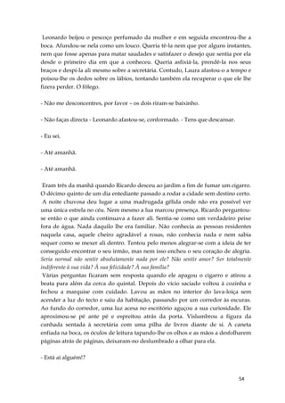 54
Leonardo beijou o pescoço perfumado da mulher e em seguida encontrou-lhe a
boca. Afundou-se nela como um louco. Queria tê-la nem que por alguns instantes,
nem que fosse apenas para matar saudades e satisfazer o desejo que sentia por ela
desde o primeiro dia em que a conheceu. Queria asfixiá-la, prendê-la nos seus
braços e despi-la ali mesmo sobre a secretária. Contudo, Laura afastou-o a tempo e
poisou-lhe os dedos sobre os lábios, tentando também ela recuperar o que ele lhe
fizera perder. O fôlego.
- Não me desconcentres, por favor – os dois riram-se baixinho.
- Não faças directa - Leonardo afastou-se, conformado. - Tens que descansar.
- Eu sei.
- Até amanhã.
- Até amanhã.
Eram três da manhã quando Ricardo desceu ao jardim a fim de fumar um cigarro.
O décimo quinto de um dia entediante passado a rodar a cidade sem destino certo.
A noite chuvosa deu lugar a uma madrugada gélida onde não era possível ver
uma única estrela no céu. Nem mesmo a lua marcou presença. Ricardo perguntou-
se então o que ainda continuava a fazer ali. Sentia-se como um verdadeiro peixe
fora de água. Nada daquilo lhe era familiar. Não conhecia as pessoas residentes
naquela casa, aquele cheiro agradável a rosas, não conhecia nada e nem sabia
sequer como se mexer ali dentro. Tentou pelo menos alegrar-se com a ideia de ter
conseguido encontrar o seu irmão, mas nem isso encheu o seu coração de alegria.
Seria normal não sentir absolutamente nada por ele? Não sentir amor? Ser totalmente
indiferente à sua vida? À sua felicidade? À sua família?
Várias perguntas ficaram sem resposta quando ele apagou o cigarro e atirou a
beata para além da cerca do quintal. Depois do vício saciado voltou à cozinha e
fechou a marquise com cuidado. Lavou as mãos no interior do lava-loiça sem
acender a luz do tecto e saiu da habitação, passando por um corredor às escuras.
Ao fundo do corredor, uma luz acesa no escritório aguçou a sua curiosidade. Ele
aproximou-se pé ante pé e espreitou atrás da porta. Vislumbrou a figura da
cunhada sentada à secretária com uma pilha de livros diante de si. A caneta
enfiada na boca, os óculos de leitura tapando-lhe os olhos e as mãos a desfolharem
páginas atrás de páginas, deixaram-no deslumbrado a olhar para ela.
- Está aí alguém!?
 