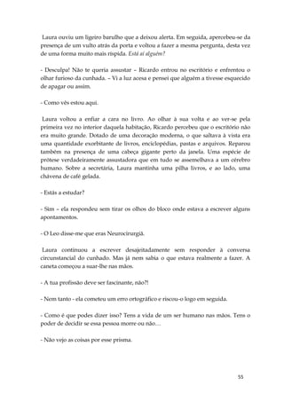 55
Laura ouviu um ligeiro barulho que a deixou alerta. Em seguida, apercebeu-se da
presença de um vulto atrás da porta e voltou a fazer a mesma pergunta, desta vez
de uma forma muito mais ríspida. Está aí alguém?
- Desculpa! Não te queria assustar – Ricardo entrou no escritório e enfrentou o
olhar furioso da cunhada. – Vi a luz acesa e pensei que alguém a tivesse esquecido
de apagar ou assim.
- Como vês estou aqui.
Laura voltou a enfiar a cara no livro. Ao olhar à sua volta e ao ver-se pela
primeira vez no interior daquela habitação, Ricardo percebeu que o escritório não
era muito grande. Dotado de uma decoração moderna, o que saltava à vista era
uma quantidade exorbitante de livros, enciclopédias, pastas e arquivos. Reparou
também na presença de uma cabeça gigante perto da janela. Uma espécie de
prótese verdadeiramente assustadora que em tudo se assemelhava a um cérebro
humano. Sobre a secretária, Laura mantinha uma pilha livros, e ao lado, uma
chávena de café gelada.
- Estás a estudar?
- Sim – ela respondeu sem tirar os olhos do bloco onde estava a escrever alguns
apontamentos.
- O Leo disse-me que eras Neurocirurgiã.
Laura continuou a escrever desajeitadamente sem responder à conversa
circunstancial do cunhado. Mas já nem sabia o que estava realmente a fazer. A
caneta começou a suar-lhe nas mãos.
- A tua profissão deve ser fascinante, não?!
- Nem tanto - ela cometeu um erro ortográfico e riscou-o logo em seguida.
- Como é que podes dizer isso? Tens a vida de um ser humano nas mãos. Tens o
poder de decidir se essa pessoa morre ou não…
- Não vejo as coisas por esse prisma.
 