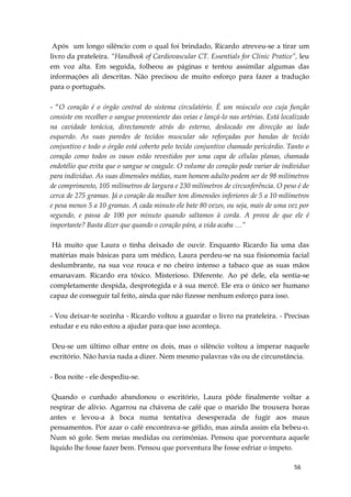 56
Após um longo silêncio com o qual foi brindado, Ricardo atreveu-se a tirar um
livro da prateleira. “Handbook of Cardiovascular CT. Essentials for Clinic Pratice”, leu
em voz alta. Em seguida, folheou as páginas e tentou assimilar algumas das
informações ali descritas. Não precisou de muito esforço para fazer a tradução
para o português.
- “O coração é o órgão central do sistema circulatório. É um músculo oco cuja função
consiste em recolher o sangue proveniente das veias e lançá-lo nas artérias. Está localizado
na cavidade torácica, directamente atrás do esterno, deslocado em direcção ao lado
esquerdo. As suas paredes de tecidos muscular são reforçadas por bandas de tecido
conjuntivo e todo o órgão está coberto pelo tecido conjuntivo chamado pericárdio. Tanto o
coração como todos os vasos estão revestidos por uma capa de células planas, chamada
endotélio que evita que o sangue se coagule. O volume do coração pode variar de individuo
para individuo. As suas dimensões médias, num homem adulto podem ser de 98 milímetros
de comprimento, 105 milímetros de largura e 230 milímetros de circunferência. O peso é de
cerca de 275 gramas. Já o coração da mulher tem dimensões inferiores de 5 a 10 milímetros
e pesa menos 5 a 10 gramas. A cada minuto ele bate 80 vezes, ou seja, mais de uma vez por
segundo, e passa de 100 por minuto quando saltamos à corda. A prova de que ele é
importante? Basta dizer que quando o coração pára, a vida acaba …”
Há muito que Laura o tinha deixado de ouvir. Enquanto Ricardo lia uma das
matérias mais básicas para um médico, Laura perdeu-se na sua fisionomia facial
deslumbrante, na sua voz rouca e no cheiro intenso a tabaco que as suas mãos
emanavam. Ricardo era tóxico. Misterioso. Diferente. Ao pé dele, ela sentia-se
completamente despida, desprotegida e à sua mercê. Ele era o único ser humano
capaz de conseguir tal feito, ainda que não fizesse nenhum esforço para isso.
- Vou deixar-te sozinha - Ricardo voltou a guardar o livro na prateleira. - Precisas
estudar e eu não estou a ajudar para que isso aconteça.
Deu-se um último olhar entre os dois, mas o silêncio voltou a imperar naquele
escritório. Não havia nada a dizer. Nem mesmo palavras vãs ou de circunstância.
- Boa noite - ele despediu-se.
Quando o cunhado abandonou o escritório, Laura pôde finalmente voltar a
respirar de alívio. Agarrou na chávena de café que o marido lhe trouxera horas
antes e levou-a à boca numa tentativa desesperada de fugir aos maus
pensamentos. Por azar o café encontrava-se gélido, mas ainda assim ela bebeu-o.
Num só gole. Sem meias medidas ou cerimónias. Pensou que porventura aquele
líquido lhe fosse fazer bem. Pensou que porventura lhe fosse esfriar o ímpeto.
 