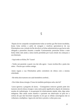 57
5
Depois de ter cumprido exemplarmente todas as tarefas que lhe foram incubidas,
Joana Lima encheu o peito de coragem e resolveu aproximar-se da sua
Orientadora com o intuíto de lhe devolver as fichas administrativas que havia sido
obrigada a preencher durante a manhã. Curiosamente, preencher fichas e mais
fichas tinha sido ainda a única tarefa permitida por Laura desde ela começara o
seu Internato.
- Aqui estão as fichas, Dr.ª Laura!
- Tenho um paciente a quem vou dar alta agora - Laura recebeu-lhe a pasta das
mãos. - Preciso que venhas comigo.
Joana seguiu a sua Orientadora pelos corredores da clínica com a mesma
celeridade.
- Ele tinha dois tumores em cada hemisfério cerebral...
- Ouvi falar dessa cirurgia. O meu tio também participou nela, não foi?
Laura ignorou a pergunta de Joana. - Conseguimos remover grande parte dos
tumores através dessa cirurgia e uma outra parte significativa depois de inúmeras
sessões de radioterapia. A recuperação foi relativamente rápida, aliás, digo antes
milagrosa. Mas ainda assim mantive o paciente em observação só para ter a
certeza de que não haveriam sequelas ou de que as células cancerígenas não se
voltariam a multiplicar. Agora ele está bem e pronto a voltar para casa.
 