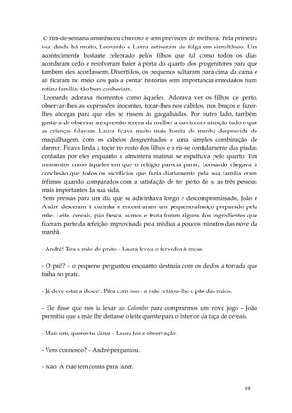 59
O fim-de-semana amanheceu chuvoso e sem previsões de melhora. Pela primeira
vez desde há muito, Leonardo e Laura estiveram de folga em simultâneo. Um
acontecimento bastante celebrado pelos filhos que tal como todos os dias
acordaram cedo e resolveram bater à porta do quarto dos progenitores para que
também eles acordassem. Divertidos, os pequenos saltaram para cima da cama e
ali ficaram no meio dos pais a contar histórias sem importância enredados num
rotina familiar tão bem conheciam.
Leonardo adorava momentos como àqueles. Adorava ver os filhos de perto,
observar-lhes as expressões inocentes, tocar-lhes nos cabelos, nos braços e fazer-
lhes cócegas para que eles se rissem às gargalhadas. Por outro lado, também
gostava de observar a expressão serena da mulher a ouvir com atenção tudo o que
as crianças falavam. Laura ficava muito mais bonita de manhã desprovida de
maquilhagem, com os cabelos desgrenhados e uma simples combinação de
dormir. Ficava linda a tocar no rosto dos filhos e a rir-se contidamente das piadas
contadas por eles enquanto a atmosfera matinal se espalhava pelo quarto. Em
momentos como àqueles em que o relógio parecia parar, Leonardo chegava à
conclusão que todos os sacríficios que fazia diariamente pela sua família eram
ínfimos quando comparados com a satisfação de ter perto de si as três pessoas
mais importantes da sua vida.
Sem pressas para um dia que se adivinhava longo e descompromissado, João e
André desceram à cozinha e encontraram um pequeno-almoço preparado pela
mãe. Leite, cereais, pão fresco, sumos e fruta foram alguns dos ingredientes que
fizeram parte da refeição improvisada pela médica a poucos minutos das nove da
manhã.
- André! Tira a mão do prato – Laura levou o fervedor à mesa.
- O pai!? – o pequeno perguntou enquanto destruia com os dedos a torrada que
tinha no prato.
- Já deve estar a descer. Pára com isso - a mãe retirou-lhe o pão das mãos.
- Ele disse que nos ia levar ao Colombo para comprarmos um novo jogo – João
permitiu que a mãe lhe deitasse o leite quente para o interior da taça de cereais.
- Mais um, queres tu dizer – Laura fez a observação.
- Vens connosco? – André perguntou.
- Não! A mãe tem coisas para fazer.
 