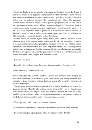 60
Depois do banho e de ter vestido uma roupa confortável, Leonardo desceu à
cozinha e iniciou o seu pequeno-almoço com um jornal nas mãos. Laura, por sua
vez, manteve-se concentrada num livro científico que havia adquirido semanas
antes sem no entanto descurar das traquinices dos filhos. Os pequenos
continuaram a devorar os cereais fazendo planos e projectando um dia que apesar
de chuvoso se adivinhava divertido na companhia do pai. O Natal estava quase a
chegar e era preciso começar a comprar os primeiros presentes, montar a árvore na
sala e as luzes no jardim. Tarefas que todos os anos recaíam sobre os ombros de
Leonardo, uma vez que a mulher se recusava a participar delas e a enfrentar as
filas nos centros comerciais durante os fins-de-semana.
Ricardo entrou na cozinha algum tempo depois, mais uma vez atrasado e com
olhos de quem tinha passado a noite inteira sem dormir. Era habitual ser o último
a acordar nunca fornecendo explicações a ninguém sobre os seus hábitos menos
ortodoxos. Não tinha horários, não tinha responsabilidades. Não fazia sequer um
esforço para se integrar na família, conhecer o irmão, os sobrinhos ou a cunhada.
No fundo era apenas um estranho que ali se encontrava. E se continuasse assim
iria-se embora tal como chegou. Sem deixar saudades.
- Bom dia – ele disse.
- Bom dia – Leonardo mostrou-lhe um sorriso, contrafeito. – Dormiste bem?
- Mais ou menos! Preciso de um café.
Ricardo arrastou uma cadeira à frente de Laura e mais uma vez não a poupou do
seu olhar insinuoso. Ela retribuiu o gesto, mas apenas por breves instantes. Em
seguida, voltou a enterrar o rosto no livro que estava a ler e manteve-se assim até
ao final da refeição.
Poucos minutos antes das onze, Leonardo, João e André abandonaram a mesa do
pequeno-almoço. Ricardo não deixou de se congratular com o silêncio que
subitamente se instalou naquela habitação. Estava a morrer de dores de cabeça
devido à gritaria dos sobrinhos e a sua paciência encontrava-se presa a um fio de
cordialidade por se encontrar a viver numa casa que não a sua.
- Vêm logo para casa? - Laura perguntou ao marido.
- Vamos tentar não demorar – Leonardo encontrou o seu casaco sobre a cadeira.
- Se te lembrares passa pela padaria e traz-me aqueles pastéis de nata.
 