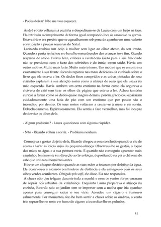 61
- Podes deixar! Não me vou esquecer.
André e João voltaram à cozinha e despediram-se de Laura com um beijo na face.
Ela retribuiu o cumprimento de forma igual compondo-lhes os casacos e os gorros.
Estava frio e era preciso que se agasalhassem sob pena de apanharem uma valente
constipação a poucas semanas do Natal.
Leonardo roubou um beijo à mulher sem ligar ao olhar atento do seu irmão.
Quando a porta se fechou e o barulho ensurdecedor das crianças teve fim, Ricardo
respirou de alívio. Estava feliz, embora a verdadeira razão para a sua felicidade
não se prendesse com o facto dos sobrinhos e do irmão terem saído. Havia um
outro motivo. Muito mais forte. Muito mais intenso. Um motivo que se encontrava
exactamente à sua frente. Ricardo reparou nas mãos delicadas da cunhada sobre o
livro que ela estava a ler. Os dedos finos compridos e as unhas pintadas de rosa
clarinho captaram a sua atenção assim como a aliança de ouro que ela usava na
mão esquerda. Havia também um certo erotismo na forma como ela segurava a
chávena de café sem tirar os olhos da página que estava a ler. Achou também
curiosa a forma como os dedos quase magros demais, porém graciosos, separaram
cuidadosamente uma fatia de pão com um erotismo que por pouco não o
incendiou por dentro. Os seus rostos voltaram a cruzar-se à mesa e ele sorriu.
Debochadamente. Espirituosamente. Ela sentiu a face vermelhar, mas foi incapaz
de desviar os olhos dele.
- Algum problema? - Laura questionou com alguma rispidez.
- Não - Ricardo voltou a sorrir. - Problema nenhum.
Começava a gostar do jeito dela, Ricardo chegou a essa conclusão quando a viu de
costas a lavar as loiças sujas do pequeno-almoço. Observou-lhe os gestos, o toque
das mãos na água e a sua postura recta. E quando não conseguiu aguentar mais
caminhou lentamente em direcção ao lava-loiças, depositando na pia a chávena de
café que utilizara momentos antes.
Houve um choque eléctrico quando as suas mãos a tocaram por debaixo da água.
Ele observou-a a escassos centímetros de distância e ela esmagou-o com os seus
olhos verdes acutilantes. Obrigado pelo café, ele disse. Ela não respondeu.
A chuva não deu tréguas durante toda a manhã e nem os ventos fortes pararam
de soprar nos arbustos da vizinhança. Enquanto Laura preparava o almoço na
cozinha, Ricardo saiu ao jardim sem se importar com a molha que iria apanhar
apenas para conseguir saciar o seu vício. Acendeu um cigarro e fumou-o
calmamente. Por momentos, fez-lhe bem sentir a chuva sobre os ombros, o vento
frio soprar-lhe no rosto e o fumo do cigarro a incendiar-lhe os pulmões.
 