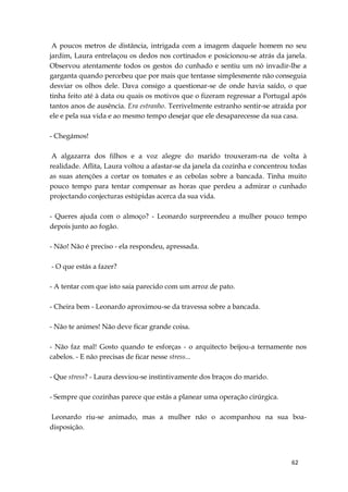 62
A poucos metros de distância, intrigada com a imagem daquele homem no seu
jardim, Laura entrelaçou os dedos nos cortinados e posicionou-se atrás da janela.
Observou atentamente todos os gestos do cunhado e sentiu um nó invadir-lhe a
garganta quando percebeu que por mais que tentasse simplesmente não conseguia
desviar os olhos dele. Dava consigo a questionar-se de onde havia saído, o que
tinha feito até à data ou quais os motivos que o fizeram regressar a Portugal após
tantos anos de ausência. Era estranho. Terrivelmente estranho sentir-se atraída por
ele e pela sua vida e ao mesmo tempo desejar que ele desaparecesse da sua casa.
- Chegámos!
A algazarra dos filhos e a voz alegre do marido trouxeram-na de volta à
realidade. Aflita, Laura voltou a afastar-se da janela da cozinha e concentrou todas
as suas atenções a cortar os tomates e as cebolas sobre a bancada. Tinha muito
pouco tempo para tentar compensar as horas que perdeu a admirar o cunhado
projectando conjecturas estúpidas acerca da sua vida.
- Queres ajuda com o almoço? - Leonardo surpreendeu a mulher pouco tempo
depois junto ao fogão.
- Não! Não é preciso - ela respondeu, apressada.
- O que estás a fazer?
- A tentar com que isto saia parecido com um arroz de pato.
- Cheira bem - Leonardo aproximou-se da travessa sobre a bancada.
- Não te animes! Não deve ficar grande coisa.
- Não faz mal! Gosto quando te esforças - o arquitecto beijou-a ternamente nos
cabelos. - E não precisas de ficar nesse stress...
- Que stress? - Laura desviou-se instintivamente dos braços do marido.
- Sempre que cozinhas parece que estás a planear uma operação cirúrgica.
Leonardo riu-se animado, mas a mulher não o acompanhou na sua boa-
disposição.
 