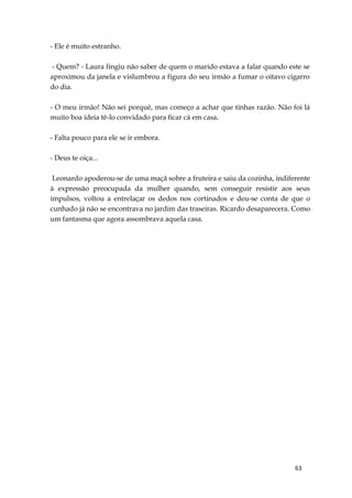63
- Ele é muito estranho.
- Quem? - Laura fingiu não saber de quem o marido estava a falar quando este se
aproximou da janela e vislumbrou a figura do seu irmão a fumar o oitavo cigarro
do dia.
- O meu irmão! Não sei porquê, mas começo a achar que tinhas razão. Não foi lá
muito boa ideia tê-lo convidado para ficar cá em casa.
- Falta pouco para ele se ir embora.
- Deus te oiça...
Leonardo apoderou-se de uma maçã sobre a fruteira e saiu da cozinha, indiferente
à expressão preocupada da mulher quando, sem conseguir resistir aos seus
impulsos, voltou a entrelaçar os dedos nos cortinados e deu-se conta de que o
cunhado já não se encontrava no jardim das traseiras. Ricardo desaparecera. Como
um fantasma que agora assombrava aquela casa.
 