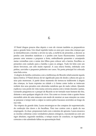 64
6
O Natal chegou poucos dias depois e com ele vieram também os preparativos
para a grande festa. Um ritual repetido todos os anos por causa das crianças que
se deslumbravam a montar a árvore na sala, a enchê-la de presentes, a decorar as
janelas com desenhos natalícios e o jardim com luzes fluorescentes. Leonardo
passara uma semana a preparar a festa, embrulhando presentes e arranjando
meias vermelhas com o nome dos filhos para colocar sob a lareira. Escolheu os
presentes com cuidado para a família e para os amigos. Tudo foi feito com um
afecto fervoroso, um zelo muito especial. A casa estava bonita, enfeitada com
pinhas, azevinho e pequenos pinheiros em vasos. Na porta principal foi colocada
uma bela coroa.
A alegria da família contrastou com a indiferença de Ricardo relativamente àquela
época festiva. O Natal deixou de ter significado para ele desde a altura em que os
seus pais morreram. A partir desse momento ele tornou-se indiferente à alegria
das crianças, às luzes expostas na cidade e à forma como todos se tentavam
redimir dos seus pecados com oferendas natalícias que de nada valiam. Quando
explicou o seu ponto de vista numa conversa amena com o irmão durante o jantar,
Leonardo perguntou-se o porquê de Ricardo se ter tornado num homem tão frio,
distante e sem qualquer alegria de viver. Era como se vivesse vinte e quatro horas
escondido atrás de uma máscara com medo de mostrar as suas emoções ou como
se passasse o tempo todo a culpar os outros pelos fracassos ocorridos ao longo da
sua vida.
Na véspera da grande data, Laura encarregou-se das compras do supermercado,
da confecção dos doces e do bacalhau. Para isso contou com a ajuda da sua
empregada. As duas prepararam tudo com o máximo de aprumo. Laura encarava
as receitas culinárias como verdadeiros planos cirúrgicos, executando-as com um
rigor absoluto, seguindo medidas, o tempo exacto de cozedura, os ingredientes
correctos e não admitindo falhas na apresentação final.
 