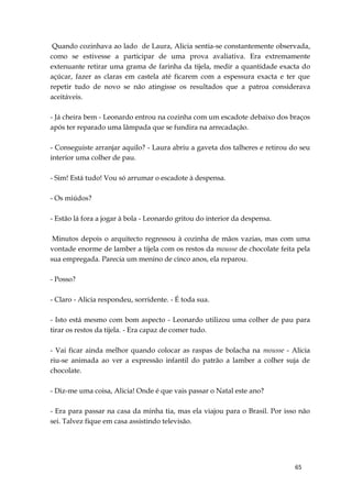 65
Quando cozinhava ao lado de Laura, Alicia sentia-se constantemente observada,
como se estivesse a participar de uma prova avaliativa. Era extremamente
extenuante retirar uma grama de farinha da tijela, medir a quantidade exacta do
açúcar, fazer as claras em castela até ficarem com a espessura exacta e ter que
repetir tudo de novo se não atingisse os resultados que a patroa considerava
aceitáveis.
- Já cheira bem - Leonardo entrou na cozinha com um escadote debaixo dos braços
após ter reparado uma lâmpada que se fundira na arrecadação.
- Conseguiste arranjar aquilo? - Laura abriu a gaveta dos talheres e retirou do seu
interior uma colher de pau.
- Sim! Está tudo! Vou só arrumar o escadote à despensa.
- Os miúdos?
- Estão lá fora a jogar à bola - Leonardo gritou do interior da despensa.
Minutos depois o arquitecto regressou à cozinha de mãos vazias, mas com uma
vontade enorme de lamber a tijela com os restos da mousse de chocolate feita pela
sua empregada. Parecia um menino de cinco anos, ela reparou.
- Posso?
- Claro - Alicia respondeu, sorridente. - É toda sua.
- Isto está mesmo com bom aspecto - Leonardo utilizou uma colher de pau para
tirar os restos da tijela. - Era capaz de comer tudo.
- Vai ficar ainda melhor quando colocar as raspas de bolacha na mousse - Alicia
riu-se animada ao ver a expressão infantil do patrão a lamber a colher suja de
chocolate.
- Diz-me uma coisa, Alicia! Onde é que vais passar o Natal este ano?
- Era para passar na casa da minha tia, mas ela viajou para o Brasil. Por isso não
sei. Talvez fique em casa assistindo televisão.
 