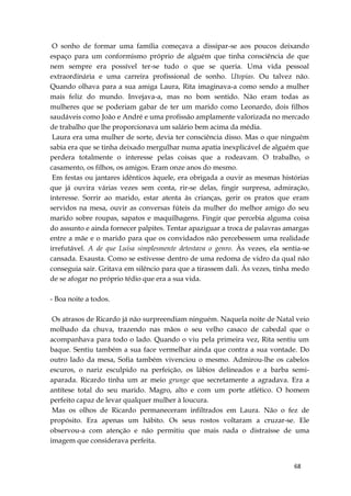 68
O sonho de formar uma família começava a dissipar-se aos poucos deixando
espaço para um conformismo próprio de alguém que tinha consciência de que
nem sempre era possível ter-se tudo o que se queria. Uma vida pessoal
extraordinária e uma carreira profissional de sonho. Utopias. Ou talvez não.
Quando olhava para a sua amiga Laura, Rita imaginava-a como sendo a mulher
mais feliz do mundo. Invejava-a, mas no bom sentido. Não eram todas as
mulheres que se poderiam gabar de ter um marido como Leonardo, dois filhos
saudáveis como João e André e uma profissão amplamente valorizada no mercado
de trabalho que lhe proporcionava um salário bem acima da média.
Laura era uma mulher de sorte, devia ter consciência disso. Mas o que ninguém
sabia era que se tinha deixado mergulhar numa apatia inexplicável de alguém que
perdera totalmente o interesse pelas coisas que a rodeavam. O trabalho, o
casamento, os filhos, os amigos. Eram onze anos do mesmo.
Em festas ou jantares idênticos àquele, era obrigada a ouvir as mesmas histórias
que já ouvira várias vezes sem conta, rir-se delas, fingir surpresa, admiração,
interesse. Sorrir ao marido, estar atenta às crianças, gerir os pratos que eram
servidos na mesa, ouvir as conversas fúteis da mulher do melhor amigo do seu
marido sobre roupas, sapatos e maquilhagens. Fingir que percebia alguma coisa
do assunto e ainda fornecer palpites. Tentar apaziguar a troca de palavras amargas
entre a mãe e o marido para que os convidados não percebessem uma realidade
irrefutável. A de que Luísa simplesmente detestava o genro. Às vezes, ela sentia-se
cansada. Exausta. Como se estivesse dentro de uma redoma de vidro da qual não
conseguia sair. Gritava em silêncio para que a tirassem dali. Às vezes, tinha medo
de se afogar no próprio tédio que era a sua vida.
- Boa noite a todos.
Os atrasos de Ricardo já não surpreendiam ninguém. Naquela noite de Natal veio
molhado da chuva, trazendo nas mãos o seu velho casaco de cabedal que o
acompanhava para todo o lado. Quando o viu pela primeira vez, Rita sentiu um
baque. Sentiu também a sua face vermelhar ainda que contra a sua vontade. Do
outro lado da mesa, Sofia também vivenciou o mesmo. Admirou-lhe os cabelos
escuros, o nariz esculpido na perfeição, os lábios delineados e a barba semi-
aparada. Ricardo tinha um ar meio grunge que secretamente a agradava. Era a
antítese total do seu marido. Magro, alto e com um porte atlético. O homem
perfeito capaz de levar qualquer mulher à loucura.
Mas os olhos de Ricardo permaneceram infiltrados em Laura. Não o fez de
propósito. Era apenas um hábito. Os seus rostos voltaram a cruzar-se. Ele
observou-a com atenção e não permitiu que mais nada o distraísse de uma
imagem que considerava perfeita.
 