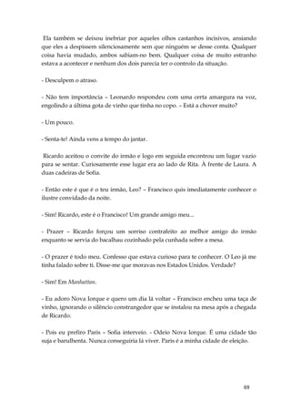 69
Ela também se deixou inebriar por aqueles olhos castanhos incisivos, ansiando
que eles a despissem silenciosamente sem que ninguém se desse conta. Qualquer
coisa havia mudado, ambos sabiam-no bem. Qualquer coisa de muito estranho
estava a acontecer e nenhum dos dois parecia ter o controlo da situação.
- Desculpem o atraso.
- Não tem importância – Leonardo respondeu com uma certa amargura na voz,
engolindo a última gota de vinho que tinha no copo. – Está a chover muito?
- Um pouco.
- Senta-te! Ainda vens a tempo do jantar.
Ricardo aceitou o convite do irmão e logo em seguida encontrou um lugar vazio
para se sentar. Curiosamente esse lugar era ao lado de Rita. À frente de Laura. A
duas cadeiras de Sofia.
- Então este é que é o teu irmão, Leo? – Francisco quis imediatamente conhecer o
ilustre convidado da noite.
- Sim! Ricardo, este é o Francisco! Um grande amigo meu...
- Prazer – Ricardo forçou um sorriso contrafeito ao melhor amigo do irmão
enquanto se servia do bacalhau cozinhado pela cunhada sobre a mesa.
- O prazer é todo meu. Confesso que estava curioso para te conhecer. O Leo já me
tinha falado sobre ti. Disse-me que moravas nos Estados Unidos. Verdade?
- Sim! Em Manhattan.
- Eu adoro Nova Iorque e quero um dia lá voltar – Francisco encheu uma taça de
vinho, ignorando o silêncio constrangedor que se instalou na mesa após a chegada
de Ricardo.
- Pois eu prefiro Paris – Sofia interveio. - Odeio Nova Iorque. É uma cidade tão
suja e barulhenta. Nunca conseguiria lá viver. Paris é a minha cidade de eleição.
 