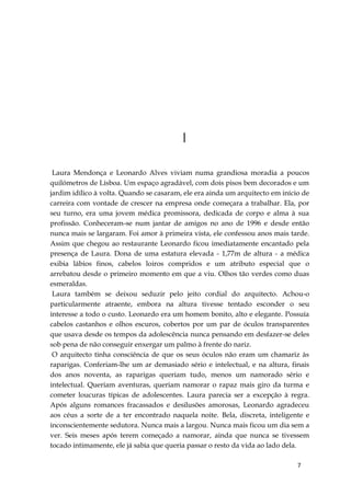 7
1
Laura Mendonça e Leonardo Alves viviam numa grandiosa moradia a poucos
quilómetros de Lisboa. Um espaço agradável, com dois pisos bem decorados e um
jardim idílico à volta. Quando se casaram, ele era ainda um arquitecto em início de
carreira com vontade de crescer na empresa onde começara a trabalhar. Ela, por
seu turno, era uma jovem médica promissora, dedicada de corpo e alma à sua
profissão. Conheceram-se num jantar de amigos no ano de 1996 e desde então
nunca mais se largaram. Foi amor à primeira vista, ele confessou anos mais tarde.
Assim que chegou ao restaurante Leonardo ficou imediatamente encantado pela
presença de Laura. Dona de uma estatura elevada - 1,77m de altura - a médica
exibia lábios finos, cabelos loiros compridos e um atributo especial que o
arrebatou desde o primeiro momento em que a viu. Olhos tão verdes como duas
esmeraldas.
Laura também se deixou seduzir pelo jeito cordial do arquitecto. Achou-o
particularmente atraente, embora na altura tivesse tentado esconder o seu
interesse a todo o custo. Leonardo era um homem bonito, alto e elegante. Possuía
cabelos castanhos e olhos escuros, cobertos por um par de óculos transparentes
que usava desde os tempos da adolescência nunca pensando em desfazer-se deles
sob pena de não conseguir enxergar um palmo à frente do nariz.
O arquitecto tinha consciência de que os seus óculos não eram um chamariz às
raparigas. Conferiam-lhe um ar demasiado sério e intelectual, e na altura, finais
dos anos noventa, as raparigas queriam tudo, menos um namorado sério e
intelectual. Queriam aventuras, queriam namorar o rapaz mais giro da turma e
cometer loucuras típicas de adolescentes. Laura parecia ser a excepção à regra.
Após alguns romances fracassados e desilusões amorosas, Leonardo agradeceu
aos céus a sorte de a ter encontrado naquela noite. Bela, discreta, inteligente e
inconscientemente sedutora. Nunca mais a largou. Nunca mais ficou um dia sem a
ver. Seis meses após terem começado a namorar, ainda que nunca se tivessem
tocado intimamente, ele já sabia que queria passar o resto da vida ao lado dela.
 