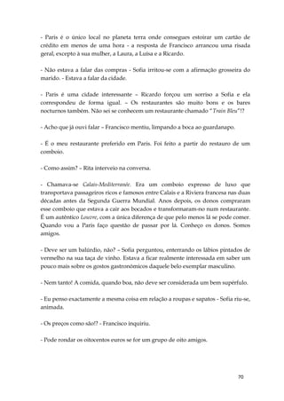70
- Paris é o único local no planeta terra onde consegues estoirar um cartão de
crédito em menos de uma hora - a resposta de Francisco arrancou uma risada
geral, excepto à sua mulher, a Laura, a Luísa e a Ricardo.
- Não estava a falar das compras - Sofia irritou-se com a afirmação grosseira do
marido. - Estava a falar da cidade.
- Paris é uma cidade interessante – Ricardo forçou um sorriso a Sofia e ela
correspondeu de forma igual. – Os restaurantes são muito bons e os bares
nocturnos também. Não sei se conhecem um restaurante chamado “Train Bleu”!?
- Acho que já ouvi falar – Francisco mentiu, limpando a boca ao guardanapo.
- É o meu restaurante preferido em Paris. Foi feito a partir do restauro de um
comboio.
- Como assim? – Rita interveio na conversa.
- Chamava-se Calais-Mediterranée. Era um comboio expresso de luxo que
transportava passageiros ricos e famosos entre Calais e a Riviera francesa nas duas
décadas antes da Segunda Guerra Mundial. Anos depois, os donos compraram
esse comboio que estava a cair aos bocados e transformaram-no num restaurante.
É um autêntico Louvre, com a única diferença de que pelo menos lá se pode comer.
Quando vou a Paris faço questão de passar por lá. Conheço os donos. Somos
amigos.
- Deve ser um balúrdio, não? – Sofia perguntou, enterrando os lábios pintados de
vermelho na sua taça de vinho. Estava a ficar realmente interessada em saber um
pouco mais sobre os gostos gastronómicos daquele belo exemplar masculino.
- Nem tanto! A comida, quando boa, não deve ser considerada um bem supérfulo.
- Eu penso exactamente a mesma coisa em relação a roupas e sapatos - Sofia riu-se,
animada.
- Os preços como são!? - Francisco inquiriu.
- Pode rondar os oitocentos euros se for um grupo de oito amigos.
 