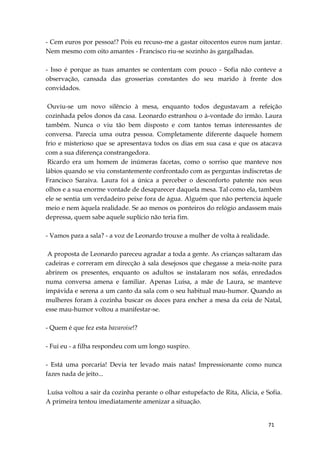 71
- Cem euros por pessoa!? Pois eu recuso-me a gastar oitocentos euros num jantar.
Nem mesmo com oito amantes - Francisco riu-se sozinho às gargalhadas.
- Isso é porque as tuas amantes se contentam com pouco - Sofia não conteve a
observação, cansada das grosserias constantes do seu marido à frente dos
convidados.
Ouviu-se um novo silêncio à mesa, enquanto todos degustavam a refeição
cozinhada pelos donos da casa. Leonardo estranhou o à-vontade do irmão. Laura
também. Nunca o viu tão bem disposto e com tantos temas interessantes de
conversa. Parecia uma outra pessoa. Completamente diferente daquele homem
frio e misterioso que se apresentava todos os dias em sua casa e que os atacava
com a sua diferença constrangedora.
Ricardo era um homem de inúmeras facetas, como o sorriso que manteve nos
lábios quando se viu constantemente confrontado com as perguntas indiscretas de
Francisco Saraiva. Laura foi a única a perceber o desconforto patente nos seus
olhos e a sua enorme vontade de desaparecer daquela mesa. Tal como ela, também
ele se sentia um verdadeiro peixe fora de água. Alguém que não pertencia àquele
meio e nem àquela realidade. Se ao menos os ponteiros do relógio andassem mais
depressa, quem sabe aquele suplício não teria fim.
- Vamos para a sala? - a voz de Leonardo trouxe a mulher de volta à realidade.
A proposta de Leonardo pareceu agradar a toda a gente. As crianças saltaram das
cadeiras e correram em direcção à sala desejosos que chegasse a meia-noite para
abrirem os presentes, enquanto os adultos se instalaram nos sofás, enredados
numa conversa amena e familiar. Apenas Luísa, a mãe de Laura, se manteve
impávida e serena a um canto da sala com o seu habitual mau-humor. Quando as
mulheres foram à cozinha buscar os doces para encher a mesa da ceia de Natal,
esse mau-humor voltou a manifestar-se.
- Quem é que fez esta bavaroise!?
- Fui eu - a filha respondeu com um longo suspiro.
- Está uma porcaria! Devia ter levado mais natas! Impressionante como nunca
fazes nada de jeito...
Luísa voltou a sair da cozinha perante o olhar estupefacto de Rita, Alicia, e Sofia.
A primeira tentou imediatamente amenizar a situação.
 