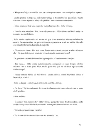72
- Sei que sou leiga na matéria, mas para mim parece estar com um óptimo aspecto.
Laura ignorou o elogio da sua melhor amiga e desenformou o pudim que fizera
durante a tarde. Quando o fez, saiu perfeito. Exactamente como queria.
- Estou a ver que hoje vou engordar mais alguns quilos - Sofia brincou.
- Um dia, não são dias - Rita riu-se alegremente. - Além disso, no Natal todos os
pecados são perdoáveis.
Sofia sorriu à enfermeira na altura em que o seu telemóvel vibrou no bolso do
casaco. Ao ver no visor de quem se tratava, apressou-se a sair ao jardim dizendo
que iria atender uma chamada da sua mãe.
- Diz-me uma coisa - Rita interpelou Laura no momento em que se viu a sós com
ela. - Há quanto tempo o irmão do Leo está aqui a morar convosco?
Os gestos de Laura sofreram uma ligeira pausa. - Três semanas. Porquê?
- Por nada... - Rita sorriu maliciosamente, compondo os seus longos cabelos
escuros. - Só o achei giro! Aliás, muito giro! Será que ele vai ficar aqui durante
muito tempo?
- Vai-se embora depois do Ano Novo - Laura atirou a forma do pudim contra o
lava-loiças. - Alicia...
- Sim, D. Laura - a empregada entrou na cozinha a correr.
- Por favor! Vai levando estes doces até à sala enquanto eu termino de tirar o resto
do frigorífico.
- Sim, senhora.
- É casado? Tem namorada? - Rita voltou a perguntar mais detalhes sobre a vida
de Ricardo quando Alicia abandonou a habitação com uma terrina nas mãos.
- Como é que queres que eu saiba?
- Vocês moram na mesma casa e ele é o irmão do Leo.
 