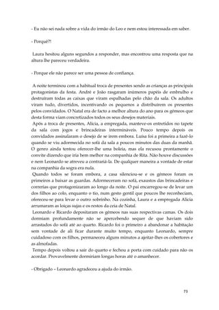 73
- Eu não sei nada sobre a vida do irmão do Leo e nem estou interessada em saber.
- Porquê?!
Laura hesitou alguns segundos a responder, mas encontrou uma resposta que na
altura lhe pareceu verdadeira.
- Porque ele não parece ser uma pessoa de confiança.
A noite terminou com a habitual troca de presentes sendo as crianças as principais
protagonistas da festa. André e João rasgaram inúmeros papéis de embrulho e
destruíram todas as caixas que viram espalhadas pelo chão da sala. Os adultos
viram tudo, divertidos, incentivando os pequenos a distribuírem os presentes
pelos convidados. O Natal era de facto a melhor altura do ano para os gémeos que
desta forma viam concretizados todos os seus desejos materiais.
Após a troca de presentes, Alicia, a empregada, manteve-os entretidos no tapete
da sala com jogos e brincadeiras intermináveis. Pouco tempo depois os
convidados assinalaram o desejo de se irem embora. Luísa foi a primeira a fazê-lo
quando se viu adormecida no sofá da sala a poucos minutos das duas da manhã.
O genro ainda tentou oferecer-lhe uma boleia, mas ela recusou prontamente o
convite dizendo que iria bem melhor na companhia de Rita. Não houve discussões
e nem Leonardo se atreveu a contrariá-la. De qualquer maneira a vontade de estar
na companhia da sogra era nula.
Quando todos se foram embora, a casa silenciou-se e os gémeos foram os
primeiros a baixar as guardas. Adormeceram no sofá, exaustos das brincadeiras e
correrias que protagonizaram ao longo da noite. O pai encarregou-se de levar um
dos filhos ao colo, enquanto o tio, num gesto gentil que poucos lhe reconheciam,
ofereceu-se para levar o outro sobrinho. Na cozinha, Laura e a empregada Alicia
arrumaram as loiças sujas e os restos da ceia de Natal.
Leonardo e Ricardo depositaram os gémeos nas suas respectivas camas. Os dois
dormiam profundamente não se apercebendo sequer de que haviam sido
arrastados do sofá até ao quarto. Ricardo foi o primeiro a abandonar a habitação
sem vontade de ali ficar durante muito tempo, enquanto Leonardo, sempre
cuidadoso com os filhos, permaneceu alguns minutos a ajeitar-lhes os cobertores e
as almofadas.
Tempo depois voltou a sair do quarto e fechou a porta com cuidado para não os
acordar. Provavelmente dormiriam longas horas até o amanhecer.
- Obrigado – Leonardo agradeceu a ajuda do irmão.
 