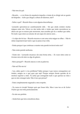 74
- Não tens de quê.
- Ricardo... - a voz firme do arquitecto impediu o irmão de se dirigir até ao quarto
de hóspedes. - Acho que chegou a altura de falarmos, não?!
- Sobre o quê? - Ricardo fitou-o com alguma desconfiança.
Leonardo aproximou-se cautelosamente dele. - Sei que ainda existem muitas
mágoas entre nós. Talvez eu não tenha sido o irmão que tanto necessitavas na
altura em que os nossos pais morreram, mas acredita que fiz o melhor que sabia.
Fiz tudo o que estava ao alcance de um rapaz de catorze anos…
- A culpa não foi tua – Ricardo encarou-o com uma certa mágoa no olhar. – Não te
sintas responsável por tudo o que se passa à tua volta.
- Então porque é que continuas a manter esta parede invísivel entre nós?
- Não existe parede nenhuma.
- Existe sim – Leonardo encarou-o de uma forma séria. – Às vezes sinto como se
tivesses raiva de mim ou algo do género.
- Raiva porquê?! – Ricardo atacou-o com as palavras.
- Não sei! Diz-me tu!
- Leo, sabes qual é o teu problema? Sabes porque é que nunca conseguimos ser
irmãos, amigos ou o que quer que seja? Porque sempre fizeste questão de te
mostrar superior a mim. Tu achas que conseguiste tudo o que querias na vida e
que eu não consegui nada. Não é isso que pensas?
- Estás completamente enganado a meu respeito.
- Eu nunca te invejei! Sempre quis que fosses feliz. Mas é esse teu ar de Senhor
Perfeito que me irrita profundamente.
- Eu não sou perfeito.
- Ainda bem que tens consciência disso.
 