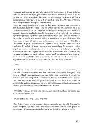 75
Leonardo permaneceu no corredor durante largos minutos a tentar assimilar
todas as palavras amargas que o irmão lhe dissera momentos antes. Não lhe
pareceu ser de todo verdade. Ele nunca se quis mostrar superior a Ricardo e
também nunca pensou que a sua vida era melhor que a dele. O irmão tinha uma
visão completamente deturpada a seu respeito.
Longe de conseguir recuperar o sono perdido após a conversa que tivera com o
com Leonardo, Ricardo voltou a sair ao jardim das traseiras com um maço de
cigarros nas mãos. Fazia um frio gélido e o relógio há muito que havia assinalado
as quatro horas da manhã. Resignado, ele sentou-se sobre o alpendre da cozinha e
acendeu o primeiro cigarro do dia. Fumou uma passa ainda com as palavras de
Leonardo a ecoar-lhe nos ouvidos e chegou à conclusão de que infelizmente não
havia nada a fazer. Os dois nunca seriam amigos ou coisa que o valha. Havia
demasiadas mágoas. Ressentimentos. Demasiados equívocos. Desencontros e
desilusões. Ricardo já não era o mesmo menino assustado de dez anos que perdera
os pais de uma forma abrupta e nem Leonardo o mesmo rapaz de catorze que não
soube como assumir a responsabilidade de tomar conta do irmão mais novo. Por
mais que tentassem fingir que tudo continuava igual, os dois sabiam que qualquer
coisa se havia quebrado irremediavelmente no dia em que Leonardo decidiu
seguir o seu caminho e abandonar Ricardo naquela casa de acolhimento.
- Toma!
A visão de Laura sobre a marquise envolta num robe azul-escuro com duas
chávenas de café nas mãos ofereceu a Ricardo um conforto difícil de explicar. Não
contava vê-la ali e nem contava sequer que ela tivesse a capacidade de cometer tal
gentileza para com um perfeito desconhecido. Porque na verdade ele não passava
disso mesmo. Um desconhecido que teve a infelicidade de procurar um irmão que
já não via há mais de quinze anos e que só agora começava a tomar consciência da
loucura que cometera ao conhecer também a sua mulher.
- Obrigado - Ricardo aceitou uma chávena das mãos da cunhada e permitiu que
ela se sentasse ao seu lado.
- O Leo contou-me sobre a vossa conversa.
Ricardo forçou um sorriso amargo e bebeu o primeiro gole de café. Em seguida,
sugou o cigarro que ainda tinha nas mãos e deixou-se ficar de olhos postos no
escadote estrategicamente encostado à cerca que delimitava a área do jardim
 