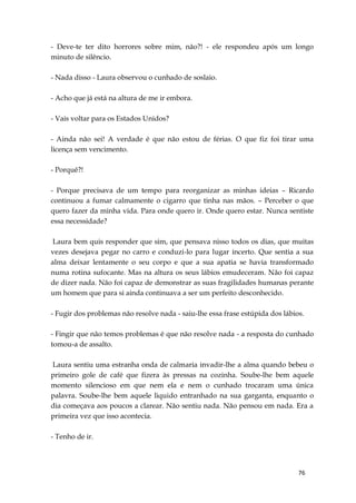 76
- Deve-te ter dito horrores sobre mim, não?! - ele respondeu após um longo
minuto de silêncio.
- Nada disso - Laura observou o cunhado de soslaio.
- Acho que já está na altura de me ir embora.
- Vais voltar para os Estados Unidos?
- Ainda não sei! A verdade é que não estou de férias. O que fiz foi tirar uma
licença sem vencimento.
- Porquê?!
- Porque precisava de um tempo para reorganizar as minhas ideias – Ricardo
continuou a fumar calmamente o cigarro que tinha nas mãos. – Perceber o que
quero fazer da minha vida. Para onde quero ir. Onde quero estar. Nunca sentiste
essa necessidade?
Laura bem quis responder que sim, que pensava nisso todos os dias, que muitas
vezes desejava pegar no carro e conduzi-lo para lugar incerto. Que sentia a sua
alma deixar lentamente o seu corpo e que a sua apatia se havia transformado
numa rotina sufocante. Mas na altura os seus lábios emudeceram. Não foi capaz
de dizer nada. Não foi capaz de demonstrar as suas fragilidades humanas perante
um homem que para si ainda continuava a ser um perfeito desconhecido.
- Fugir dos problemas não resolve nada - saiu-lhe essa frase estúpida dos lábios.
- Fingir que não temos problemas é que não resolve nada - a resposta do cunhado
tomou-a de assalto.
Laura sentiu uma estranha onda de calmaria invadir-lhe a alma quando bebeu o
primeiro gole de café que fizera às pressas na cozinha. Soube-lhe bem aquele
momento silencioso em que nem ela e nem o cunhado trocaram uma única
palavra. Soube-lhe bem aquele liquido entranhado na sua garganta, enquanto o
dia começava aos poucos a clarear. Não sentiu nada. Não pensou em nada. Era a
primeira vez que isso acontecia.
- Tenho de ir.
 