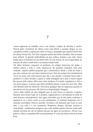 78
7
Laura regressou ao trabalho com a sua cabeça a latejar de dúvidas e medos.
Passou pelos corredores da clínica como uma flecha e quando chegou ao seu
consultório enfiou a cabeça por entre os braços, desejando que aquela terrível dor
de cabeça tivesse fim. Por sorte naquela manhã não tinha consultas. Havia tempo
para reflectir na grande embrulhada em que andava metida a sua vida. Havia
tempo para se lamentar da sua triste sorte, da sua inércia, da sua incapacidade de
reacção, de estar a sentir tudo e ao mesmo tempo nada.
De olhos fechados, enquanto os ponteiros do relógio teimavam em andar, a
médica tentou a todo o custo esquecer-se da proposta tentadora feita pelo
cunhado. Aquela maldita proposta que a atormentava desde a noite do Natal e
que não a deixava ter um único minuto de paz. Para ela sempre fora inadmíssivel
ver-se na cama com outra pessoa que não o seu marido. Leonardo havia sido o
primeiro e o único homem a quem se tinha entregado até à data e nunca sequer
lhe passou pela cabeça olhar para mais nenhum. O marido completava-a. Era o
seu porto seguro. A pessoa que tinha escolhido passar o resto dos seus dias. Mas
com Ricardo tudo era diferente. Não havia qualquer tipo de segurança quando se
encontrava na sua presença. Ele deixava-a desprotegida. Insegura.
Laura sabia melhor do que ninguém que as suas forças se estavam a esgotar.
Durante anos tentou fugir de si própria, enganando-se e escondendo-se atrás de
uma máscara intransponível, mas agora descobria que já não podia continuar a
enganar-se ou a lutar contra os seus sentimentos. O cunhado despertara em si
emoções escondidas. Fizera-a acordar. Acordou-a do marasmo que eram os seus
dias, a sua vida e o seu casamento. Despertou desejos, dúvidas, fascínio e
curiosidade - sentimentos perigosos que uma mulher apenas deveria sentir pelo
marido sob pena de cair no abismo em que ela agora se encontrava. Abismo, essa
palavra voltou a assombrar-lhe os pensamentos. E a dor de cabeça tornou-se mais
forte.
 