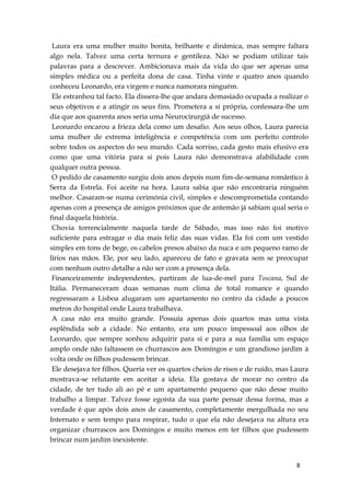 8
Laura era uma mulher muito bonita, brilhante e dinâmica, mas sempre faltara
algo nela. Talvez uma certa ternura e gentileza. Não se podiam utilizar tais
palavras para a descrever. Ambicionava mais da vida do que ser apenas uma
simples médica ou a perfeita dona de casa. Tinha vinte e quatro anos quando
conheceu Leonardo, era virgem e nunca namorara ninguém.
Ele estranhou tal facto. Ela dissera-lhe que andara demasiado ocupada a realizar o
seus objetivos e a atingir os seus fins. Prometera a si própria, confessara-lhe um
dia que aos quarenta anos seria uma Neurocirurgiã de sucesso.
Leonardo encarou a frieza dela como um desafio. Aos seus olhos, Laura parecia
uma mulher de extrema inteligência e competência com um perfeito controlo
sobre todos os aspectos do seu mundo. Cada sorriso, cada gesto mais efusivo era
como que uma vitória para si pois Laura não demonstrava afabilidade com
qualquer outra pessoa.
O pedido de casamento surgiu dois anos depois num fim-de-semana romântico à
Serra da Estrela. Foi aceite na hora. Laura sabia que não encontraria ninguém
melhor. Casaram-se numa cerimónia civil, simples e descomprometida contando
apenas com a presença de amigos próximos que de antemão já sabiam qual seria o
final daquela história.
Chovia torrencialmente naquela tarde de Sábado, mas isso não foi motivo
suficiente para estragar o dia mais feliz das suas vidas. Ela foi com um vestido
simples em tons de bege, os cabelos presos abaixo da nuca e um pequeno ramo de
lírios nas mãos. Ele, por seu lado, apareceu de fato e gravata sem se preocupar
com nenhum outro detalhe a não ser com a presença dela.
Financeiramente independentes, partiram de lua-de-mel para Toscana, Sul de
Itália. Permaneceram duas semanas num clima de total romance e quando
regressaram a Lisboa alugaram um apartamento no centro da cidade a poucos
metros do hospital onde Laura trabalhava.
A casa não era muito grande. Possuía apenas dois quartos mas uma vista
esplêndida sob a cidade. No entanto, era um pouco impessoal aos olhos de
Leonardo, que sempre sonhou adquirir para si e para a sua família um espaço
amplo onde não faltassem os churrascos aos Domingos e um grandioso jardim à
volta onde os filhos pudessem brincar.
Ele desejava ter filhos. Queria ver os quartos cheios de risos e de ruído, mas Laura
mostrava-se relutante em aceitar a ideia. Ela gostava de morar no centro da
cidade, de ter tudo ali ao pé e um apartamento pequeno que não desse muito
trabalho a limpar. Talvez fosse egoísta da sua parte pensar dessa forma, mas a
verdade é que após dois anos de casamento, completamente mergulhada no seu
Internato e sem tempo para respirar, tudo o que ela não desejava na altura era
organizar churrascos aos Domingos e muito menos em ter filhos que pudessem
brincar num jardim inexistente.
 