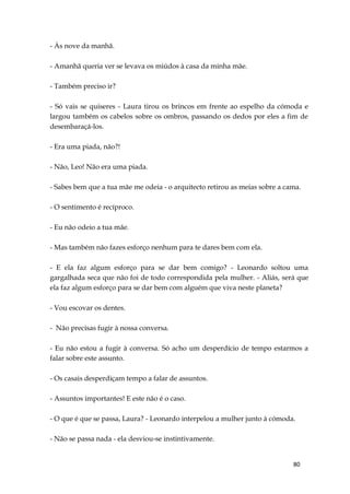 80
- Às nove da manhã.
- Amanhã queria ver se levava os miúdos à casa da minha mãe.
- Também preciso ir?
- Só vais se quiseres - Laura tirou os brincos em frente ao espelho da cómoda e
largou também os cabelos sobre os ombros, passando os dedos por eles a fim de
desembaraçá-los.
- Era uma piada, não?!
- Não, Leo! Não era uma piada.
- Sabes bem que a tua mãe me odeia - o arquitecto retirou as meias sobre a cama.
- O sentimento é recíproco.
- Eu não odeio a tua mãe.
- Mas também não fazes esforço nenhum para te dares bem com ela.
- E ela faz algum esforço para se dar bem comigo? - Leonardo soltou uma
gargalhada seca que não foi de todo correspondida pela mulher. - Aliás, será que
ela faz algum esforço para se dar bem com alguém que viva neste planeta?
- Vou escovar os dentes.
- Não precisas fugir à nossa conversa.
- Eu não estou a fugir à conversa. Só acho um desperdício de tempo estarmos a
falar sobre este assunto.
- Os casais desperdiçam tempo a falar de assuntos.
- Assuntos importantes! E este não é o caso.
- O que é que se passa, Laura? - Leonardo interpelou a mulher junto à cómoda.
- Não se passa nada - ela desviou-se instintivamente.
 