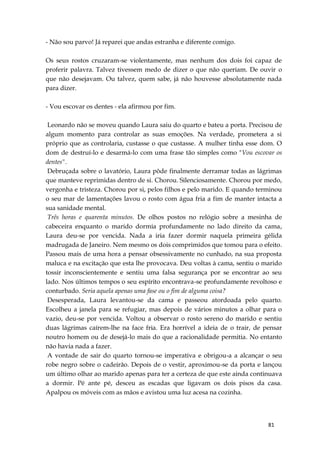 81
- Não sou parvo! Já reparei que andas estranha e diferente comigo.
Os seus rostos cruzaram-se violentamente, mas nenhum dos dois foi capaz de
proferir palavra. Talvez tivessem medo de dizer o que não queriam. De ouvir o
que não desejavam. Ou talvez, quem sabe, já não houvesse absolutamente nada
para dizer.
- Vou escovar os dentes - ela afirmou por fim.
Leonardo não se moveu quando Laura saiu do quarto e bateu a porta. Precisou de
algum momento para controlar as suas emoções. Na verdade, prometera a si
próprio que as controlaria, custasse o que custasse. A mulher tinha esse dom. O
dom de destruí-lo e desarmá-lo com uma frase tão simples como "Vou escovar os
dentes".
Debruçada sobre o lavatório, Laura pôde finalmente derramar todas as lágrimas
que manteve reprimidas dentro de si. Chorou. Silenciosamente. Chorou por medo,
vergonha e tristeza. Chorou por si, pelos filhos e pelo marido. E quando terminou
o seu mar de lamentações lavou o rosto com água fria a fim de manter intacta a
sua sanidade mental.
Três horas e quarenta minutos. De olhos postos no relógio sobre a mesinha de
cabeceira enquanto o marido dormia profundamente no lado direito da cama,
Laura deu-se por vencida. Nada a iria fazer dormir naquela primeira gélida
madrugada de Janeiro. Nem mesmo os dois comprimidos que tomou para o efeito.
Passou mais de uma hora a pensar obsessivamente no cunhado, na sua proposta
maluca e na excitação que esta lhe provocava. Deu voltas à cama, sentiu o marido
tossir inconscientemente e sentiu uma falsa segurança por se encontrar ao seu
lado. Nos últimos tempos o seu espírito encontrava-se profundamente revoltoso e
conturbado. Seria aquela apenas uma fase ou o fim de alguma coisa?
Desesperada, Laura levantou-se da cama e passeou atordoada pelo quarto.
Escolheu a janela para se refugiar, mas depois de vários minutos a olhar para o
vazio, deu-se por vencida. Voltou a observar o rosto sereno do marido e sentiu
duas lágrimas caírem-lhe na face fria. Era horrível a ideia de o trair, de pensar
noutro homem ou de desejá-lo mais do que a racionalidade permitia. No entanto
não havia nada a fazer.
A vontade de sair do quarto tornou-se imperativa e obrigou-a a alcançar o seu
robe negro sobre o cadeirão. Depois de o vestir, aproximou-se da porta e lançou
um último olhar ao marido apenas para ter a certeza de que este ainda continuava
a dormir. Pé ante pé, desceu as escadas que ligavam os dois pisos da casa.
Apalpou os móveis com as mãos e avistou uma luz acesa na cozinha.
 