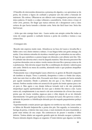 82
O barulho do microondas denunciou a presença de alguém, e ao aproximar-se da
porta, ela avistou a figura do cunhado a preparar um chá sobre a bancada de
mármore. Ela entrou. Olharam-se em silêncio sem conseguirem pronunciar uma
única palavra. O medo e a culpa voltaram a assombrá-la. Ainda estava a tempo de
voltar atrás, pensou. De fingir que nunca estivera ali e desaparecer com a clara
certeza de que havia tomado a decisão certa. Seria tão fácil fazer isso. Seria tão
fácil recuar.
- Acho que não consigo fazer isto - Laura sentiu um arrepio cortar-lhe todas as
veias do corpo quando o cunhado trancou a porta da cozinha e tomou a sua
cintura fina.
- Consegues sim.
Ricardo não esperou muito mais. Afundou-se na boca de Laura e invadiu-lhe o
hálito com o seu cheiro intenso a tabaco. A sua língua tinha um gosto amargo, ela
sentiu. Uma mistura estranha de nicotina e mentol que se entranhou na sua saliva.
E logo ela que caminhava a passos largos em direcção a um abismo sem fim. Não.
O cunhado não deveria estar a tocá-la daquela maneira. Não deveria percorrer-lhe
as pernas desnudas com as mãos e muito menos devorar-lhe o pescoço como se ele
o pertencesse. Não deveria sequer tirar-lhe a combinação de dormir e atirá-la para
um canto. Deitá-la na mesa da cozinha, afastando tudo o que pudesse atrapalhar
os seus intentos.
Praticamente nua e desprotegida Laura observou os gestos de Ricardo enquanto
ele também se despia. Tirou a camisola, desapertou o cinto e o botão das calças,
tudo isso sem tirar os olhos dela. Excusado será dizer o quanto ele havia ansiado
por aquele momento. Desde o primeiro dia em que a viu. Desde o primeiro
minuto. Sonhou muitas noites em arrancá-la do quarto do irmão apenas para a ter
só para si. Mas agora o seu desejo tinha-se tornado real e ele não pretendia
desperdiçar aquela oportunidade de ouro que o destino lhe estava a dar. Laura
estava ali, completamente à sua mercê e ele sem cerimónias de a livrar das cuecas
pretas que ela trazia vestidas, jogou-as para o chão depois de as ter cheirado
discretamente. Um gesto que duplicou a excitação de Laura. Ele aprovou o odor, o
sabonete de jasmim e a lubrificação deixada por ela naquele pequeníssimo pedaço
de tecido.
Experimentando o maior prazer que alguma vez sentira na sua vida, Laura sentiu
os lábios de Ricardo beijarem-lhe a ponta dos pés. Em seguida, os tornozelos, a
barriga da perna, o interior das suas coxas, e num momento de pura insanidade, a
parte mais íntima do seu corpo. Ela contorceu-se de prazer e mordeu o lábio
inferior. Tentou abafar um segundo gemido após ter deixado escapar o primeiro.
Poucos minutos depois chegou ao orgasmo. O mais intenso que alguma vez tinha
 