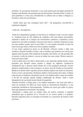 83
memória. As suas pernas tremeram, o seu corpo passou por um ligeiro período de
letargia, mas Ricardo não permitiu que ela descansasse. Encontrou-lhe o ventre, os
seios perfeitos e a boca seca. Prendeu-lhe os cabelos com as mãos e obrigou-a a
levantar o rosto em sua direcção.
- Ainda achas que não consegues fazer isto? - ele perguntou, ouvindo-lhe a
respiração ofegante.
- Fode-me - ela implorou.
Nada teve importância quando as suas bocas se voltaram a unir e os seus corpos
se fundiram num só. Ali, debaixo do cunhado e dos seus braços musculados,
sentindo-o dentro de si sempre em movimentos contínuos e frenéticos, Laura
esqueceu-se de todos os perigos e loucuras que estava a cometer. Esqueceu-se que
era uma mulher casada, que os seus filhos e o seu marido dormiam no piso de
cima ou de que estava a fazer sexo com o próprio cunhado.
O seu corpo manteve-se preso ao de Ricardo. Chocava contra o dele com
violência, fazendo barulhos surdos, sem se lembrar que pudesse ser ouvido por
alguém atrás da porta. Não mudaram de posição uma única vez. Ela prendeu-lhe
as pernas à volta da cintura e cravou as unhas nas suas costas. Deixou marcas e
riscos por todo o lado.
Com os olhos fixos nos dele e observando a sua expressão ganhar forma, Laura
percebeu que Ricardo estava prestes a chegar ao orgasmo. Lembrou-se
subitamente que o deixara entrar dentro de si sem qualquer protecção. Tentou
afastá-lo, empurrando-o com os braços e as ancas, mas ele resistiu ao movimento.
Manteve-se dentro dela e ejaculou poucos minutos depois sem medo ou remorsos.
Estava a tremer, ele percebeu. Nenhuma mulher o fizera tremer até à data. A última
coisa de que se lembrava claramente era de a ter deitado sobre a mesa da cozinha
e de lhe ter retirado aquela maldita combinação de dormir. Tudo o resto
desapareceu da sua mente numa fracção de segundos.
Ricardo levantou a cabeça para a ver melhor enquanto o seu suor caía sobre o
rosto da cunhada. Os olhos de Laura ainda se encontravam fechados e a sua
respiração mantinha-se descompassada. Também ela suava por todos os poros,
facto que despertou novamente o seu desejo.
Abaixando a cabeça para os cabelos dela, ele tentou controlar o impulso
animalesco que se apossou de si. Precisava de um minuto, pediu a si próprio.
Sessenta segundos para se recompor novamente ou a possuiria ali mesmo como
um louco.
 