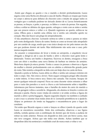 84
Assim que chegou ao quarto e viu o marido a dormir profundamente, Laura
seguiu como uma flecha em direcção à casa de banho. Despiu as roupas que trazia
no corpo e atirou-se para debaixo do chuveiro com o intuíto de apagar todos os
vestígios que o cunhado pudesse ter deixado dentro de si. Lavou freneticamente
as pernas, os braços, o peito, o pescoço, os lábios e o meio da pernas. Em seguida,
voltou a enfiar-se debaixo da água quente, esfregou o rosto com as mãos e sentiu
que aos poucos estava a voltar a si. Quando regressou ao quarto, enfiou-se na
cama. Olhou para o marido uma última vez e sentiu um estranho aperto no
coração. Mas não houve um pingo de arrependimento.
O dia amanheceu chuvoso. Leonardo sentou-se sobre a cama e passou as mãos
pelo rosto desfigurado. Estava de rastos. Sentia-se como se tivesse sido atropelado
por um camião de carga, sendo que o seu único desejo era ter pelo menos um dia
em que pudesse dormir até tarde. Mas infelizmente não seria esse o caso, pelo
menos naquela manhã.
Ao assumir o compromisso de levar o irmão ao aeroporto, o arquitecto viu-se
obrigado a dirigir-se até à casa de banho e abrir o chuveiro num gesto lento e
demorado. Tomou um banho e despertou. Escovou os dentes, enxaguou a boca
com um elixir e escolheu uma nova lâmina de barbear no interior do armário.
Meia-hora depois já estava pronto. Vestiu o casaco às pressas e observou a figura
da mulher a dormir profundamente com os cabelos a cobrirem-lhe grande parte
do rosto. Não resistiu a despedir-se dela com um beijo doce no canto da boca.
Quando a porta se fechou, Laura abriu os olhos e sentiu um cansaço extremo em
todo o corpo. Não. Não estava a dormir. Nem sequer conseguiu pregar olho durante
a noite inteira. A boca estava seca. Estava tão cansada. Tão exausta. Incapaz de
mexer qualquer músculo corporal. Ficou na cama durante vários minutos a olhar
para o vazio das paredes e a ouvir a chuva a cair furiosamente sobre o tejadilho.
Adormeceu por breves instantes, mas o barulho do motor do carro do marido a
sair da garagem voltou a acordá-la. Afogueada, ela afastou os lençóis e correu em
direcção à janela. Ouviu vozes vindas do exterior e só então avistou a figura do
marido a abrir o porta-bagagens. Alguns segundos depois viu também o cunhado
a sair à rua e a arrastar duas malas atrás de si. Leonardo prontificou-se a ajudá-lo.
Alojou os pertences do irmão na bagageira e encaminhou-se para o lugar do
condutor.
Foi então que Ricardo ergueu o rosto e lançou os olhos à janela do quarto onde
Laura se encontrava escondida. Atrás dos cortinados, observou a sua figura
esbelta, vestida apenas com a combinação de dormir que ele tivera a audácia de
retirar na noite anterior. Pensou em despedir-se dela com um breve aceno, mas
não teve coragem. Achou que não tinha esse direito. Achou também que se
despedisse dela iria sentenciar a realidade cruel de nunca mais a voltar a ver.
 