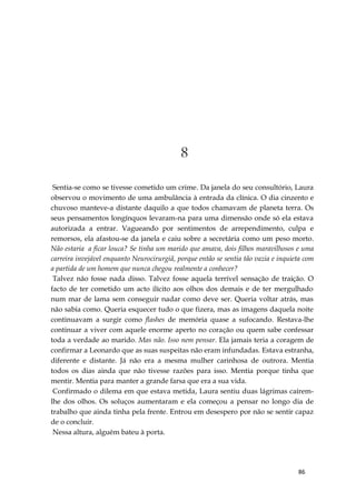 86
8
Sentia-se como se tivesse cometido um crime. Da janela do seu consultório, Laura
observou o movimento de uma ambulância à entrada da clínica. O dia cinzento e
chuvoso manteve-a distante daquilo a que todos chamavam de planeta terra. Os
seus pensamentos longínquos levaram-na para uma dimensão onde só ela estava
autorizada a entrar. Vagueando por sentimentos de arrependimento, culpa e
remorsos, ela afastou-se da janela e caiu sobre a secretária como um peso morto.
Não estaria a ficar louca? Se tinha um marido que amava, dois filhos maravilhosos e uma
carreira invejável enquanto Neurocirurgiã, porque então se sentia tão vazia e inquieta com
a partida de um homem que nunca chegou realmente a conhecer?
Talvez não fosse nada disso. Talvez fosse aquela terrível sensação de traição. O
facto de ter cometido um acto ilícito aos olhos dos demais e de ter mergulhado
num mar de lama sem conseguir nadar como deve ser. Queria voltar atrás, mas
não sabia como. Queria esquecer tudo o que fizera, mas as imagens daquela noite
continuavam a surgir como flashes de memória quase a sufocando. Restava-lhe
continuar a viver com aquele enorme aperto no coração ou quem sabe confessar
toda a verdade ao marido. Mas não. Isso nem pensar. Ela jamais teria a coragem de
confirmar a Leonardo que as suas suspeitas não eram infundadas. Estava estranha,
diferente e distante. Já não era a mesma mulher carinhosa de outrora. Mentia
todos os dias ainda que não tivesse razões para isso. Mentia porque tinha que
mentir. Mentia para manter a grande farsa que era a sua vida.
Confirmado o dilema em que estava metida, Laura sentiu duas lágrimas caírem-
lhe dos olhos. Os soluços aumentaram e ela começou a pensar no longo dia de
trabalho que ainda tinha pela frente. Entrou em desespero por não se sentir capaz
de o concluir.
Nessa altura, alguém bateu à porta.
 